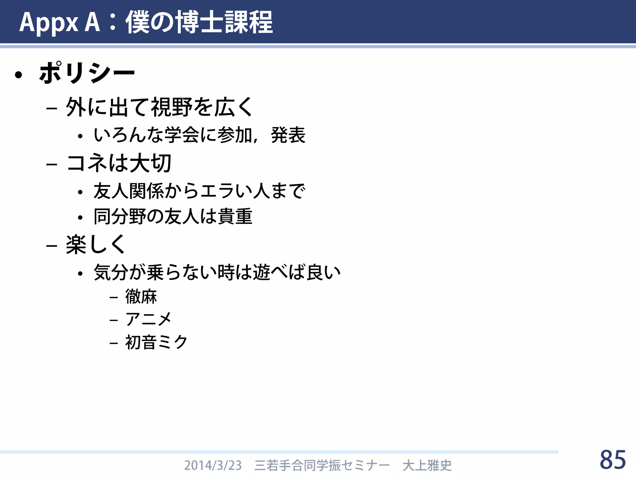 Appx A：僕の博士課程
• 若手の会など
– タンパク質核酸構造理論勉強会
• M2の7月に初参加，以後全て参加．D3の7月に世話人担当．
– 生物物理若手の会
• M2の9月に夏学初参加．以後毎年参加．
• D2より関東支部実行委員．D3で夏学スタッフ．
– 生化学若い研究者の会
• D1で夏学初参加．以後毎年参加．
• D2，D3で夏学スタッフ．
– 生命情報科学若手の会
• 年齢層高め．D学生～PD・助教・講師あたりがメイン．
• M2のときに研究会に初参加．
• D1~D2で学生代表，D3で大会代表．
2014/3/23 三若手合同学振セミナー 大上雅史 85
 