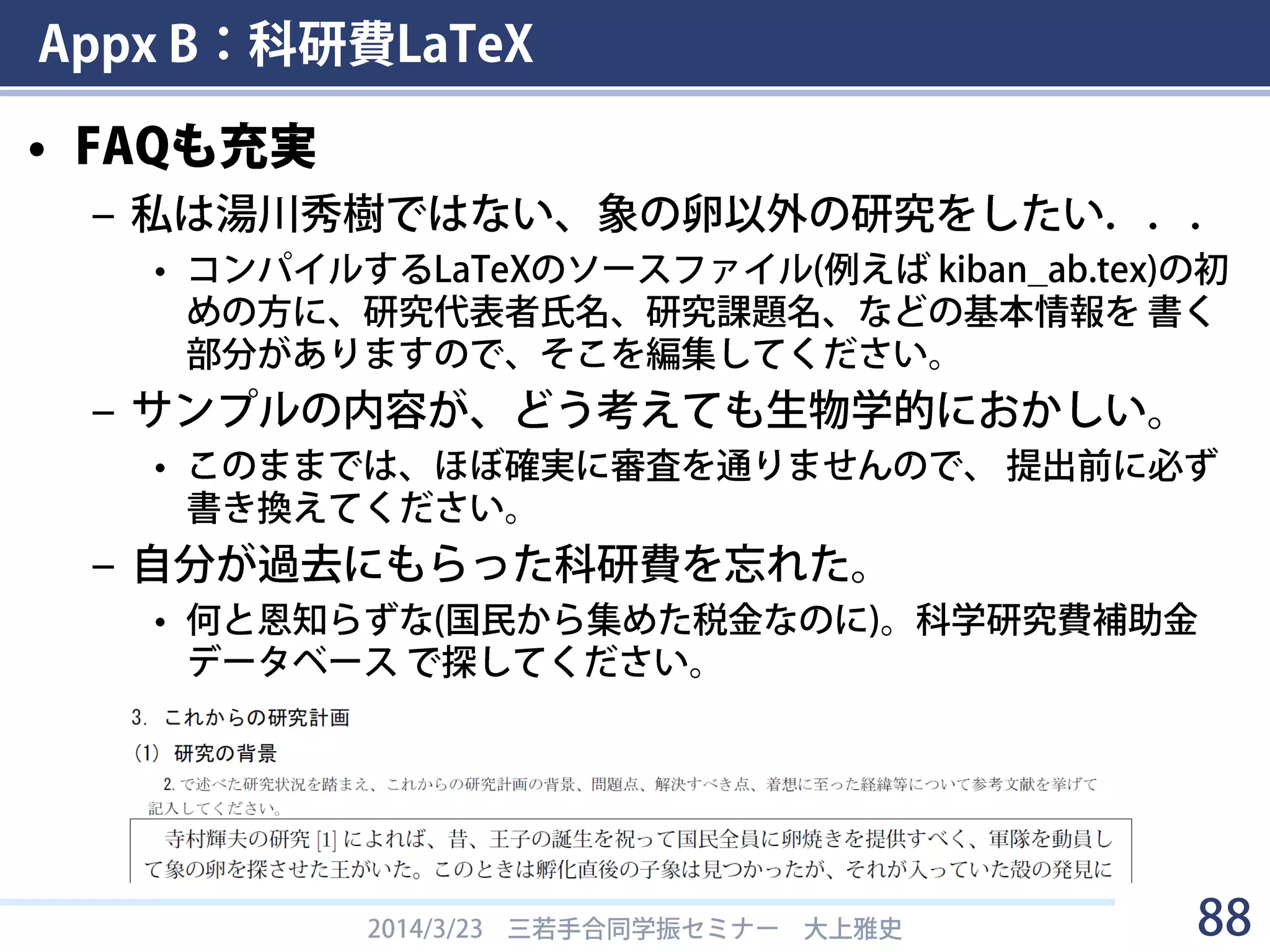 Appx B：科研費LaTeX
• 科研費LaTeXとは
– 「科研費 LaTeX」は，日本学術振興会と文部科学省の科
学研究費補助金の応募の書類を， LaTeXで書くためのも
のです．これにより論文で使い慣れた方法で，数式や記号，
箇条書きなどを楽に美しく書くことができます．
– 学振DC/PD用の書式が用意されている
– 湯川秀樹さんの象の卵の研究の説明を削除して，
自分の研究について書くだけで申請書ができる！
2014/3/23 三若手合同学振セミナー 大上雅史 88
科研費LaTeX
科研費LaTeX - 2015(H27)年度版 (2014年春応募分)
http://osksn2.hep.sci.osaka-u.ac.jp/~taku/kakenhiLaTeX/
 