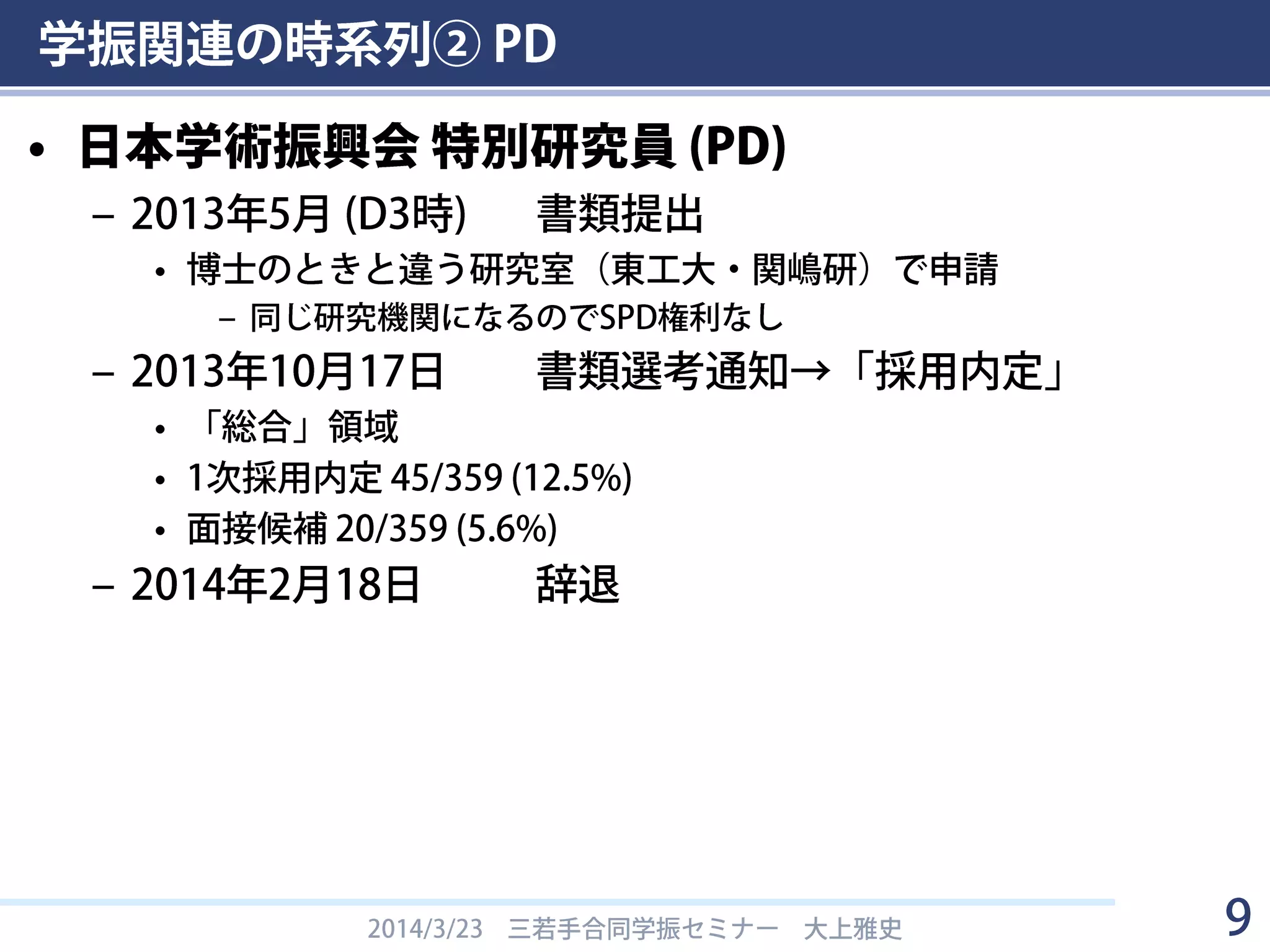 学振関連の時系列② PD
• 日本学術振興会 特別研究員 (PD)
– 2013年5月 (D3時) 書類提出
• 博士のときと違う研究室（東工大・S研）で申請
– 同じ研究機関になるのでSPD権利なし
– 2013年10月17日 書類選考通知→「採用内定」
• 「総合」領域
• 1次採用内定 45/359 (12.5%)
• 面接候補 20/359 (5.6%)
– 2014年2月18日 辞退
2014/3/23 三若手合同学振セミナー 大上雅史 9
 