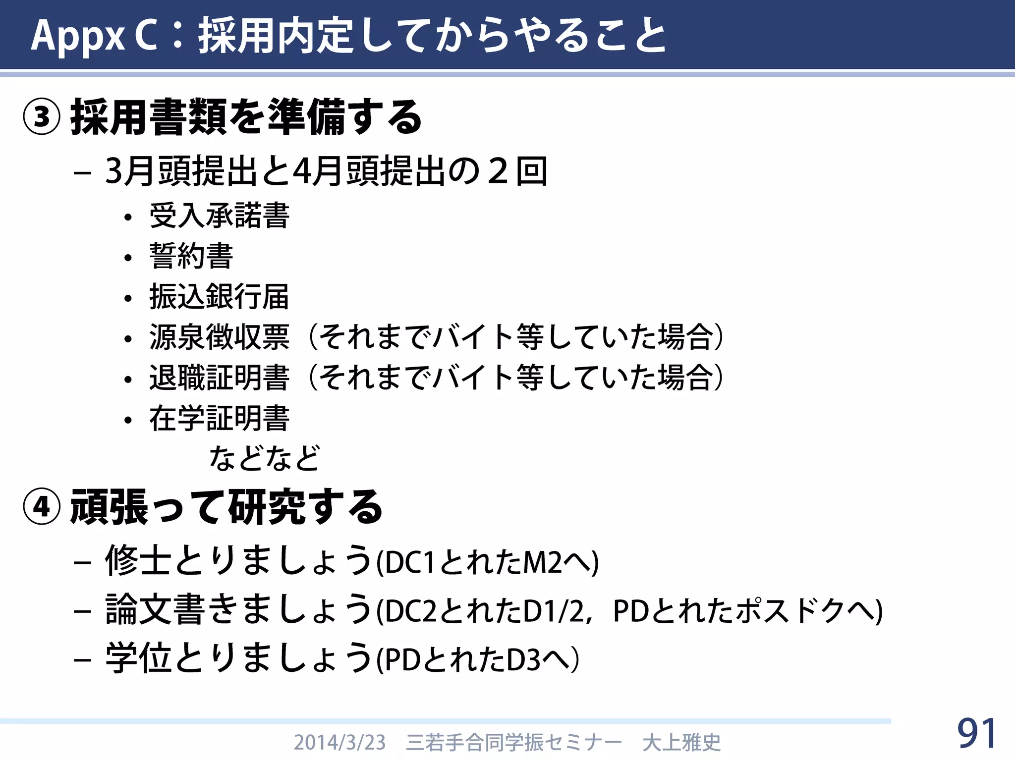 Appx C：採用内定してからやること
① 科研費（特別研究員奨励費）を申請する
– 研究計画調書と予算を書く
– 通常100万，特別枠は150万まで申請可
– だいたい60～100万で内定する
• 年によってほぼ統一．国家予算の状況に左右される．
• 例：
– 大上（H23 DC1） H23: 70万，H24: 60万，H25: 60万
– Bさん（H22 DC1） H22: 70万，H23: 70万，H24: 70万
– Cさん（H24 DC1） H24: 90万，H25: 90万，H26: 90万
– Oさん（H20 DC1） H20: 60万，H21: 60万，H22: 60万
• KAKENデータベースで調べられる
② (PD) 所属先での扱いを調べる
– 称号付与の申請など
• 東工大では東工大特別研究員の申請をします
2014/3/23 三若手合同学振セミナー 大上雅史 91
 