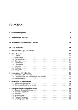 Sumário
I Sobre essa Apostila 3
II Informações Básicas 5
III GNU Free Documentation License 10
IV JSP e Servlets 19
1 O que é JSP e o que são Servlets 20
2 Plano de ensino 21
2.1 Objetivo . . . . . . . . . . . . . . . . . . . . . . . . . . . . . . . . . . . . . . . . . . . 21
2.2 Público Alvo . . . . . . . . . . . . . . . . . . . . . . . . . . . . . . . . . . . . . . . . . 21
2.3 Pré-requisitos . . . . . . . . . . . . . . . . . . . . . . . . . . . . . . . . . . . . . . . . 21
2.4 Descrição . . . . . . . . . . . . . . . . . . . . . . . . . . . . . . . . . . . . . . . . . . 21
2.5 Metodologia . . . . . . . . . . . . . . . . . . . . . . . . . . . . . . . . . . . . . . . . . 22
2.6 Cronograma . . . . . . . . . . . . . . . . . . . . . . . . . . . . . . . . . . . . . . . . 22
2.7 Programa . . . . . . . . . . . . . . . . . . . . . . . . . . . . . . . . . . . . . . . . . . 22
2.8 Avaliação . . . . . . . . . . . . . . . . . . . . . . . . . . . . . . . . . . . . . . . . . . 23
2.9 Bibliograﬁa . . . . . . . . . . . . . . . . . . . . . . . . . . . . . . . . . . . . . . . . . 23
3 Iniciando em JSP e Servlets 24
3.1 Deﬁnições: JSP e Servlets . . . . . . . . . . . . . . . . . . . . . . . . . . . . . . . . 24
3.2 Comparação de Java Server Pages com Servlets . . . . . . . . . . . . . . . . . . . . 25
3.3 Aplicações Web . . . . . . . . . . . . . . . . . . . . . . . . . . . . . . . . . . . . . . 26
4 Instalações e Conﬁgurações 29
4.1 Instalações Necessárias . . . . . . . . . . . . . . . . . . . . . . . . . . . . . . . . . . 29
4.2 Estrutura de Diretórios do Tomcat . . . . . . . . . . . . . . . . . . . . . . . . . . . . 29
5 Fundamentos da Orientação a Objeto 33
5.1 Classes, Objetos e Métodos . . . . . . . . . . . . . . . . . . . . . . . . . . . . . . . . 33
5.2 Conceitos Importantes . . . . . . . . . . . . . . . . . . . . . . . . . . . . . . . . . . . 33
5.3 Variáveis . . . . . . . . . . . . . . . . . . . . . . . . . . . . . . . . . . . . . . . . . . 34
5.4 Modiﬁcadores . . . . . . . . . . . . . . . . . . . . . . . . . . . . . . . . . . . . . . . . 35
5.5 Pacotes (Packages): . . . . . . . . . . . . . . . . . . . . . . . . . . . . . . . . . . . . 35
5.6 Uma Página em JSP . . . . . . . . . . . . . . . . . . . . . . . . . . . . . . . . . . . . 36
1
 