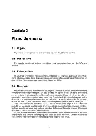 Capítulo 2
Plano de ensino
2.1 Objetivo
Capacitar o usuário para o uso autônomo dos recursos do JSP e dos Servlets.
2.2 Público Alvo
Em especial usuários do sistema operacional Linux que queiram fazer uso de JSP e dos
Servlets.
2.3 Pré-requisitos
Os usuários deverão ser, necessariamente, indicados por empresas públicas e ter conheci-
mento básico acerca da lógica de programação. Além disso, são necessários conhecimentos em
Java e HTML. Recomendamos o curso: “Java Básico” do CDTC.
2.4 Descrição
O curso será realizado na modalidade Educação a Distância e utilizará a Plataforma Moodle
como ferramenta de aprendizagem. Ele será dividido em tópicos e cada um deles é composto
por um conjunto de atividades (lições, fóruns, glossários, questionários e outros) que deverão ser
executadas de acordo com as instruções fornecidas. O material didático estará disponível on-line
de acordo com as datas pré-estabelecidas em cada tópico. A versão adotada do JDK para uso
do JSP é a JDK 5. Caso possua outra versão instalada, poderão ocorrer poucas diferenças.
Todo o material está no formato de lições, e estará disponível ao longo do curso. As lições
poderão ser acessadas quantas vezes forem necessárias. Aconselhamos a leitura de "Ambien-
tação do Moodle", para que você conheça o produto de Ensino a Distância, evitando diﬁculdades
advindas do "desconhecimento"sobre o mesmo.
Ao ﬁnal de cada semana do curso será disponibilizada a prova referente ao módulo estudado
anteriormente que também conterá perguntas sobre os textos indicados. Utilize o material de
cada semana e os exemplos disponibilizados para se preparar para prova.
21
 