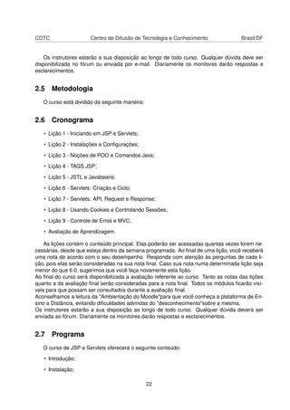 CDTC Centro de Difusão de Tecnologia e Conhecimento Brasil/DF
Os instrutores estarão a sua disposição ao longo de todo curso. Qualquer dúvida deve ser
disponibilizada no fórum ou enviada por e-mail. Diariamente os monitores darão respostas e
esclarecimentos.
2.5 Metodologia
O curso está dividido da seguinte maneira:
2.6 Cronograma
• Lição 1 - Iniciando em JSP e Servlets;
• Lição 2 - Instalações e Conﬁgurações;
• Lição 3 - Noções de POO e Comandos Java;
• Lição 4 - TAGS JSP;
• Lição 5 - JSTL e Javabeans;
• Lição 6 - Servlets: Criação e Ciclo;
• Lição 7 - Servlets: API, Request e Response;
• Lição 8 - Usando Cookies e Controlando Sessões;
• Lição 9 - Controle de Erros e MVC;
• Avaliação de Aprendizagem.
As lições contém o conteúdo principal. Elas poderão ser acessadas quantas vezes forem ne-
cessárias, desde que esteja dentro da semana programada. Ao ﬁnal de uma lição, você receberá
uma nota de acordo com o seu desempenho. Responda com atenção às perguntas de cada li-
ção, pois elas serão consideradas na sua nota ﬁnal. Caso sua nota numa determinada lição seja
menor do que 6.0, sugerimos que você faça novamente esta lição.
Ao ﬁnal do curso será disponibilizada a avaliação referente ao curso. Tanto as notas das lições
quanto a da avaliação ﬁnal serão consideradas para a nota ﬁnal. Todos os módulos ﬁcarão visí-
veis para que possam ser consultados durante a avaliação ﬁnal.
Aconselhamos a leitura da "Ambientação do Moodle"para que você conheça a plataforma de En-
sino a Distância, evitando diﬁculdades advindas do "desconhecimento"sobre a mesma.
Os instrutores estarão a sua disposição ao longo de todo curso. Qualquer dúvida deverá ser
enviada ao fórum. Diariamente os monitores darão respostas e esclarecimentos.
2.7 Programa
O curso de JSP e Servlets oferecerá o seguinte conteúdo:
• Introdução;
• Instalação;
22
 