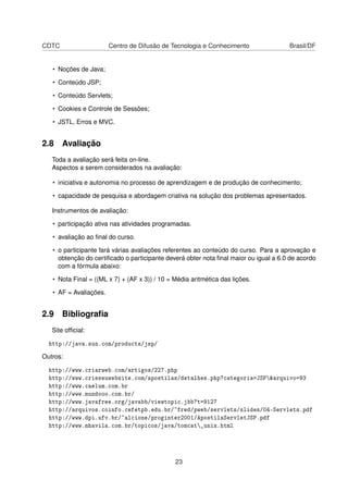 CDTC Centro de Difusão de Tecnologia e Conhecimento Brasil/DF
• Noções de Java;
• Conteúdo JSP;
• Conteúdo Servlets;
• Cookies e Controle de Sessões;
• JSTL, Erros e MVC.
2.8 Avaliação
Toda a avaliação será feita on-line.
Aspectos a serem considerados na avaliação:
• iniciativa e autonomia no processo de aprendizagem e de produção de conhecimento;
• capacidade de pesquisa e abordagem criativa na solução dos problemas apresentados.
Instrumentos de avaliação:
• participação ativa nas atividades programadas.
• avaliação ao ﬁnal do curso.
• o participante fará várias avaliações referentes ao conteúdo do curso. Para a aprovação e
obtenção do certiﬁcado o participante deverá obter nota ﬁnal maior ou igual a 6.0 de acordo
com a fórmula abaixo:
• Nota Final = ((ML x 7) + (AF x 3)) / 10 = Média aritmética das lições.
• AF = Avaliações.
2.9 Bibliograﬁa
Site ofﬁcial:
http://java.sun.com/products/jsp/
Outros:
http://www.criarweb.com/artigos/227.php
http://www.crieseuwebsite.com/apostilas/detalhes.php?categoria=JSP&arquivo=93
http://www.caelum.com.br
http://www.mundooo.com.br/
http://www.javafree.org/javabb/viewtopic.jbb?t=9127
http://arquivos.coinfo.cefetpb.edu.br/~fred/pweb/servlets/slides/04-Servlets.pdf
http://www.dpi.ufv.br/~alcione/proginter2001/ApostilaServletJSP.pdf
http://www.mhavila.com.br/topicos/java/tomcat_unix.html
23
 