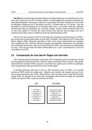 CDTC Centro de Difusão de Tecnologia e Conhecimento Brasil/DF
Servlets são componentes que disponibilizam ao programador java uma interface para o ser-
vidor web, através de uma API. Servlets ampliam a funcionalidade de servidores baseados em
requisições/respostas. Uma página criada com a tecnologia JSP, após instalada em um servidor
de aplicação compatível com a tecnologia Java EE, é transformada em um Servlet. Para ser
executado um servlet necessita de um container Web, isto é, um servidor onde são instaladas
servlets para tratar as requisições que o servidor receber. Existem vários containers web, mas
um dos mais usados é o Tomcat, por vários motivos entre eles por não ser pago e por ser o
container de servlets usado na referência oﬁcial de implementação de JSP.
Para tirar um bom proveito de JSP e de Servlets são necessários conhecimentos em HTML e
java, já que são as duas bases sobre as quais JSP é moldado. Parte lógica do JSP envolve Java
Beans, Objetos JDBC, Enterprise Java Beans ( EJB ) entre outros componentes que interagem
com a plataforma Java. Portanto, alertamos aqueles que pretendem desenvolver uma aplicação
mais soﬁsticada que tenham, além de conhecimentos de HTML, que entendam de programação
em Java. Para os que ainda não estão familiarizados com o java, recomendamos o curso de
“Java Básico” do CDTC.
3.2 Comparação de Java Server Pages com Servlets
JSP e Servlets são bem parecidos, já que todo JSP é compilado em forma de Servlet. Os dois
são processados do lado do servidor e retornam apenas conteúdo HTML ao cliente. JSPs geram
essencialmente conteúdo HTML enquanto os servlets são usados para controle da aplicação,
mas o programador pode opcionalmente inverter esses papéis.
A principal diferença entre eles é que em JSP escreve-se Java no HTML e em servlets
escreve-se HMTL dentro do código java. Sabemos que servlets são classes java que forne-
cem serviço especial de ’server-side’. Basicamente, o que acontece é que é mais difícil escrever
código HTML em Servlets já que neles são necessárias várias linhas de código de impressão
(println) para gerar HTML, o que não acontece em JSPs.
25
 