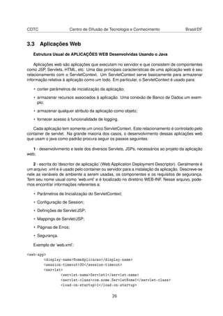 CDTC Centro de Difusão de Tecnologia e Conhecimento Brasil/DF
3.3 Aplicações Web
Estrutura Usual de APLICAÇÕES WEB Desenvolvidas Usando o Java
Aplicações web são aplicações que executam no servidor e que consistem de compontentes
como JSP, Servlets, HTML, etc. Uma das principais características de uma aplicação web é seu
relacionamento com o ServletContext. Um ServletContext serve basicamente para armazenar
informação relativa à aplicação como um todo. Em particular, o ServletContext é usado para:
• conter parâmetros de inicialização da aplicação;
• armazenar recursos associados à aplicação. Uma conexão de Banco de Dados um exem-
plo;
• armazenar qualquer atributo da aplicação como objeto;
• fornecer acesso à funcionalidade de logging.
Cada aplicação tem somente um único ServletContext. Este relacionamento é controlado pelo
container de servlet. Na grande maioria dos casos, o desenvolvimento dessas aplicações web
que usam o java como padrão procura seguir os passos seguintes:
1 - desenvolvimento e teste dos diversos Servlets, JSPs, necessários ao projeto da aplicação
web;
2 - escrita do ’descritor de aplicação’ (Web Application Deployment Descriptor). Geralmente é
um arquivo .xml e é usado pelo container ou servidor para a instalação da aplicação. Descreve-se
nele as variáveis de ambiente a serem usadas, os componentes e os requisitos de segurança.
Tem seu nome usual como ’web.xml’ e é localizado no diretório WEB-INF. Nesse arquivo, pode-
mos encontrar informações referentes a:
• Parâmetros de Inicialização do ServletContext;
• Conﬁguração de Session;
• Deﬁnições de Servlet/JSP;
• Mappings de Servlet/JSP;
• Páginas de Erros;
• Segurança.
Exemplo de ’web.xml’:
<web-app>
<display-name>NomeAplicacao</display-name>
<session-timeout>30</session-timeout>
<servlet>
<servlet-name>Servlet1</servlet-name>
<servlet-class>com.nome.ServletNome1</servlet-class>
<load-on-startup>1</load-on-startup>
26
 