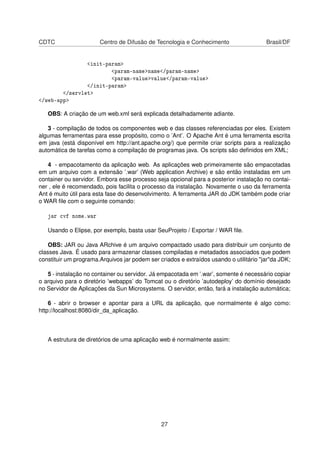 CDTC Centro de Difusão de Tecnologia e Conhecimento Brasil/DF
<init-param>
<param-name>name</param-name>
<param-value>value</param-value>
</init-param>
</servlet>
</web-app>
OBS: A criação de um web.xml será explicada detalhadamente adiante.
3 - compilação de todos os componentes web e das classes referenciadas por eles. Existem
algumas ferramentas para esse propósito, como o ’Ant’. O Apache Ant é uma ferramenta escrita
em java (está disponível em http://ant.apache.org/) que permite criar scripts para a realização
automática de tarefas como a compilação de programas java. Os scripts são deﬁnidos em XML;
4 - empacotamento da aplicação web. As aplicações web primeiramente são empacotadas
em um arquivo com a extensão ’.war’ (Web application Archive) e são então instaladas em um
container ou servidor. Embora esse processo seja opcional para a posterior instalação no contai-
ner , ele é recomendado, pois facilita o processo da instalação. Novamente o uso da ferramenta
Ant é muito útil para esta fase do desenvolvimento. A ferramenta JAR do JDK também pode criar
o WAR ﬁle com o seguinte comando:
jar cvf nome.war
Usando o Elipse, por exemplo, basta usar SeuProjeto / Exportar / WAR ﬁle.
OBS: JAR ou Java ARchive é um arquivo compactado usado para distribuir um conjunto de
classes Java. É usado para armazenar classes compiladas e metadados associados que podem
constituir um programa.Arquivos jar podem ser criados e extraídos usando o utilitário "jar"da JDK;
5 - instalação no container ou servidor. Já empacotada em ’.war’, somente é necessário copiar
o arquivo para o diretório ’webapps’ do Tomcat ou o diretório ’autodeploy’ do domínio desejado
no Servidor de Aplicações da Sun Microsystems. O servidor, então, fará a instalação automática;
6 - abrir o browser e apontar para a URL da aplicação, que normalmente é algo como:
http://localhost:8080/dir_da_aplicação.
A estrutura de diretórios de uma aplicação web é normalmente assim:
27
 