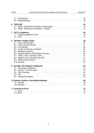 CDTC Centro de Difusão de Tecnologia e Conhecimento Brasil/DF
5.7 Condicionais . . . . . . . . . . . . . . . . . . . . . . . . . . . . . . . . . . . . . . . . 36
5.8 Repetição(loop) . . . . . . . . . . . . . . . . . . . . . . . . . . . . . . . . . . . . . . . 38
6 TAGS JSP 40
6.1 TAGS - Expressões, Scriptlets e Declarações . . . . . . . . . . . . . . . . . . . . . . 40
6.2 TAGS - Diretivas e Comentários - e Ações . . . . . . . . . . . . . . . . . . . . . . . . 42
7 JSTL e Javabeans 46
7.1 Noções JavaBeans e EJB . . . . . . . . . . . . . . . . . . . . . . . . . . . . . . . . . 46
7.2 JSTL . . . . . . . . . . . . . . . . . . . . . . . . . . . . . . . . . . . . . . . . . . . . . 47
8 Servlets: Criação e Ciclo 50
8.1 O que são Servlets? . . . . . . . . . . . . . . . . . . . . . . . . . . . . . . . . . . . . 50
8.2 Criar o primeiro Servlet . . . . . . . . . . . . . . . . . . . . . . . . . . . . . . . . . . 51
8.3 Um Exemplo . . . . . . . . . . . . . . . . . . . . . . . . . . . . . . . . . . . . . . . . 56
8.4 O Ciclo de Vida de um Servlet . . . . . . . . . . . . . . . . . . . . . . . . . . . . . . 59
8.5 Métodos de Serviço . . . . . . . . . . . . . . . . . . . . . . . . . . . . . . . . . . . . 60
8.6 Implementação e Publicação de servlets . . . . . . . . . . . . . . . . . . . . . . . . . 60
8.7 HTML e Java - Servlets e JSPs . . . . . . . . . . . . . . . . . . . . . . . . . . . . . . 61
8.8 Mapear uma servlet para uma URL . . . . . . . . . . . . . . . . . . . . . . . . . . . . 61
8.9 Retornando ao cliente . . . . . . . . . . . . . . . . . . . . . . . . . . . . . . . . . . . 62
8.10 Cookies . . . . . . . . . . . . . . . . . . . . . . . . . . . . . . . . . . . . . . . . . . . 62
9 Servlets: API, Request e Response 63
9.1 Requisição e Resposta . . . . . . . . . . . . . . . . . . . . . . . . . . . . . . . . . . 63
9.2 Servlet - O “CGI de Java” . . . . . . . . . . . . . . . . . . . . . . . . . . . . . . . . . 63
9.3 CGI X Servlets . . . . . . . . . . . . . . . . . . . . . . . . . . . . . . . . . . . . . . . 64
9.4 API . . . . . . . . . . . . . . . . . . . . . . . . . . . . . . . . . . . . . . . . . . . . . . 64
9.5 Interfaces do doGet . . . . . . . . . . . . . . . . . . . . . . . . . . . . . . . . . . . . 66
10 Usando Cookies e Controlando Sessões 69
10.1 Cookies . . . . . . . . . . . . . . . . . . . . . . . . . . . . . . . . . . . . . . . . . . . 69
10.2 Sessões . . . . . . . . . . . . . . . . . . . . . . . . . . . . . . . . . . . . . . . . . . . 70
11 Controle de Erros 72
11.1 Erros . . . . . . . . . . . . . . . . . . . . . . . . . . . . . . . . . . . . . . . . . . . . . 72
11.2 MVC . . . . . . . . . . . . . . . . . . . . . . . . . . . . . . . . . . . . . . . . . . . . . 74
2
 