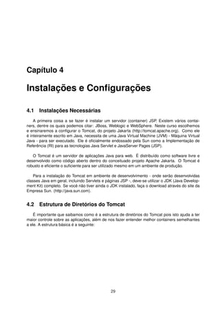Capítulo 4
Instalações e Conﬁgurações
4.1 Instalações Necessárias
A primeira coisa a se fazer é instalar um servidor (container) JSP. Existem vários contai-
ners, dentre os quais podemos citar: JBoss, Weblogic e WebSphere. Neste curso escolhemos
e ensinaremos a conﬁgurar o Tomcat, do projeto Jakarta (http://tomcat.apache.org). Como ele
é inteiramente escrito em Java, necessita de uma Java Virtual Machine (JVM) - Máquina Virtual
Java - para ser executado. Ele é oﬁcialmente endossado pela Sun como a Implementação de
Referência (RI) para as tecnologias Java Servlet e JavaServer Pages (JSP).
O Tomcat é um servidor de aplicações Java para web. É distribuído como software livre e
desenvolvido como código aberto dentro do conceituado projeto Apache Jakarta. O Tomcat é
robusto e eﬁciente o suﬁciente para ser utilizado mesmo em um ambiente de produção.
Para a instalação do Tomcat em ambiente de desenvolvimento - onde serão desenvolvidas
classes Java em geral, incluindo Servlets e páginas JSP -, deve-se utilizar o JDK (Java Develop-
ment Kit) completo. Se você não tiver ainda o JDK instalado, faça o download através do site da
Empresa Sun. (http://java.sun.com).
4.2 Estrutura de Diretórios do Tomcat
É importante que saibamos como é a estrutura de diretórios do Tomcat pois isto ajuda a ter
maior controle sobre as aplicações, além de nos fazer entender melhor containers semelhantes
a ele. A estrutura básica é a seguinte:
29
 