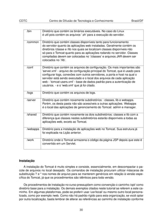 CDTC Centro de Difusão de Tecnologia e Conhecimento Brasil/DF
/bin Diretório que contém os binários executáveis. No caso do Linux
é util pois contém os arquivos ’.sh’ para a execução do servidor.
/common Diretório que contém classes disponíveis tanto para funcionamento
do servidor quanto às aplicações web instaladas. Geralmente contém os
diretórios /classe e /lib nos quais se localizam classes disponíveis não
só para o Tomcat quanto para as aplicações rodando no servidor. Classes
compiladas devem ser colocadas no ’/classes’ e arquivos JAR devem ser
colocados no ’/lib’.
/conf Diretório que contém os arquivos de conﬁguração. Os mais importantes são
’server.xml’ - arquivo de conﬁguração principal do Tomcat, que é usado para
conﬁgurar logs, conexões com outros servidores, a porta e host na qual o
servidor está sendo executado e o local dos arquivos de cada aplicação
web - ’tomcat-users.xml’ - base de dados padrão para a autenticação de
usuários. - e o ’web.xml’ que já foi citado.
/logs Diretório que contém os arquivos de logs.
/server Diretório que contém novamente subdiretórios : classes, lib e webapps.
Porém, os desta pasta não são acessíveis a outras aplicações. Webapps
é o local das aplicações de gerenciamento do Tomcat: admin e manager.
/shared Diretório que contém novamente os dois subdiretórios: classes e lib com a
diferença que classes nestes subdiretórios estarão disponíveis a todas as
aplicações web, exceto ao Tomcat.
/webapps Diretório para a instalação de aplicações web no Tomcat. Sua estrutura já
foi explicada na Lição anterior.
/work Diretório onde o Tomcat armazena o código da página JSP depois que este é
convertido em um Servlet.
Instalação
A instalação do Tomcat é muito simples e consiste, essencialmente, em descompactar o pa-
cote de arquivos no local desejado. Os comandos de instalação procuram utilizar máscaras de
substituição ? e * nos nomes de arquivo para se manterem genéricos em relação à versão espe-
cíﬁca do Tomcat, já que os procedimentos são idênticos para toda versão.
Os procedimentos de instalação no curso pressupõem como convenção o caminho /opt/ como
diretório base para a instalação. Os demais exemplos citados neste tutorial se referem a este ca-
minho. Em algumas plataformas, pode-se preferir usar /usr/local/ ou mesmo outro local persona-
lizado, como por exemplo /web. Como não há padrão rígido para esta organização, se você optar
por outra localização, basta lembrar de alterar as referências ao caminho de instalação conforme
30
 