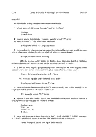 CDTC Centro de Difusão de Tecnologia e Conhecimento Brasil/DF
necessário.
No nosso caso, os seguintes procedimentos foram tomados:
1 - criação de um diretório novo chamado ’install’ em /usr/local/
$ cd /opt
$ mkdir install
2 - mover o arquivo de instalação ( no caso o ’apache-tomcat.?.?.*.tar.gz’
ou ’apache-tomcat.?.?.*.zip’ para a pasta /opt/install.
$ mv apache-tomcat.?.?.*.tar.gz /opt/install
3 - o comando script cria um arquivo de registro tomcat-install.log com toda a saída apresen-
tada na tela durante a instalação (até que seja ﬁnalizado com o comando exit):
$ script /opt/install/tomcat-install.log
OBS.: Se precisar conferir depois em detalhes o que aconteceu durante a instalação,
em busca de algum problema consulte o arquivo install/tomcat-install.log gerado.
4 - o GNU tar tem a opção z que já descompacta o formato gzip. As outras opções xvf são
respectivamente para extrair, exibir mais informações e especiﬁcar o nome do arquivo:
$ tar -xzvf /opt/install/apache-tomcat-?.?.*.tar.gz
* Se for usado o pacote ZIP, o comando passa a ser:
$ unzip /opt/install/apache-tomcat-?.?.*.zip
5 - recomendável também criar um link simbólico sem a versão, para facilitar a referência em
scripts administrativos independentes da versão atual:
$ ln -s apache-tomcat-?.?.?? tomcat
6 - apenas se tiver sido usado o pacote ZIP, é necessário este passo adicional: veriﬁcar e
atribuir permissão de execução aos scripts do Tomcat:
$ cd tomcat/bin
$ ls -l *.sh
$ chmod +x *.sh
$ cd ../..
7 - como root, deﬁna as variáveis de ambiente JAVA_HOME e CATALINA_HOME, para apon-
tar o diretório principal da instalação do Java SDK e do Tomcat, respectivamente:
- entre no arquivo .bashrc com algum editor de texto:
31
 