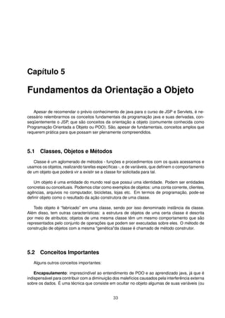 Capítulo 5
Fundamentos da Orientação a Objeto
Apesar de recomendar o prévio conhecimento de java para o curso de JSP e Servlets, é ne-
cessário relembrarmos os conceitos fundamentais da programação java e suas derivadas, con-
seqüentemente o JSP, que são conceitos da orientação a objeto (comumente conhecida como
Programação Orientada a Objeto ou POO). São, apesar de fundamentais, conceitos amplos que
requerem prática para que possam ser plenamente compreendidos.
5.1 Classes, Objetos e Métodos
Classe é um aglomerado de métodos - funções e procedimentos com os quais acessamos e
usamos os objetos, realizando tarefas especíﬁcas -, e de variáveis, que deﬁnem o comportamento
de um objeto que poderá vir a existir se a classe for solicitada para tal.
Um objeto é uma entidade do mundo real que possui uma identidade. Podem ser entidades
concretas ou conceituais. Podemos citar como exemplos de objetos: uma conta corrente, clientes,
agências, arquivos no computador, bicicletas, lojas etc. Em termos de programação, pode-se
deﬁnir objeto como o resultado da ação construtora de uma classe.
Todo objeto é “fabricado” em uma classe, sendo por isso denominado instância da classe.
Além disso, tem outras características: a estrutura de objetos de uma certa classe é descrita
por meio de atributos; objetos de uma mesma classe têm um mesmo comportamento que são
representados pelo conjunto de operações que podem ser executadas sobre eles. O método de
construção de objetos com a mesma "genética"da classe é chamado de método construtor.
5.2 Conceitos Importantes
Alguns outros conceitos importantes:
Encapsulamento: imprescindível ao entendimento de POO e ao aprendizado java, já que é
indispensável para contribuir com a diminuição dos malefícios causados pela interferência externa
sobre os dados. É uma técnica que consiste em ocultar no objeto algumas de suas variáveis (ou
33
 
