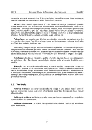 CDTC Centro de Difusão de Tecnologia e Conhecimento Brasil/DF
campos) e alguns de seus métodos. É importantíssimo na medida em que deixa o programa
robusto, impedindo o acesso a certas partes de seu funcionamento.
Herança: outro conceito importante na POO é o conceito de herança, que signiﬁca que toda
classe deﬁnida como uma subclasse de outra receberá automaticamente todo o conteúdo da
classe-mãe. Tomamos como exemplo uma classe ’Pessoa’, onde possui como propriedades:
nome, endereço, telefone, cpf e etc. Incluímos a classe ’Pessoa’ em uma classe ’Funcionário’,
dessa forma aproveitamos todas as propriedades de ’Pessoa’ e incluímos as propriedades espe-
cíﬁcas de ’Funcionário’, como: data de admissão, cargo, salário e etc.
Polimorﬁsmo: um conceito mais difícil de ser entendido, porém não menos importante é o
conceito de polimorﬁsmo. Essa diﬁculdade decorre da amplitude desse conceito e de signiﬁcados
em POO. Suas variadas deﬁnições são:
.overloading: designa um tipo de polimorﬁsmo em que podemos utilizar um nome igual para
designar métodos diferentes que terão lista de parâmetros também diferentes. Isto tanto em
número de parâmetros quanto em tipo; .os objetos de uma classe-mãe podem ser redeﬁnidos por
objetos das suas sub-classes; .variáveis podem assumir tipos diferentes ao longo da execução.
Visibilidade: através dos indicadores ’public’ e ’private’ algumas classes e métodos podem
ser visíveis ou não. Os métodos e propriedades públicas serão a interface do objeto com o
usuário.
Abstração: em termos de desenvolvimento, abstração signiﬁca concentrar-se no que um
objeto é e faz antes de se decidir como ele será implementado. Signiﬁca representar as caracte-
rísticas essenciais de um tipo de dado sem incluir o mecanismo que concretiza a funcionalidade.
A abstração é fundamental para conseguir uma boa modularização, que é uma técnica que tem a
estratégia de ’dividir para conquistar’, ou seja, resolver um grande problema dividindo-o em vários
problemas menores.
5.3 Variáveis
Variáveis de Classe: são variáveis declaradas no escopo de uma classe, mas de tal modo
que não precisam de objetos para serem referenciadas, bastando a deﬁnição da classe na qual
são declaradas.
Variáveis de Instância: variáveis declaradas no escopo de uma classe e deﬁnem os atributos
que cada objeto da classe possui.
Variáveis Paramétricas: declaradas como parâmetros de métodos, construtores e manipula-
dores de exceções.
34
 