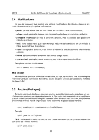 CDTC Centro de Difusão de Tecnologia e Conhecimento Brasil/DF
5.4 Modiﬁcadores
No caso da linguagem java, existem uma série de modiﬁcadores de métodos, classes e atri-
butos. Mostraremos os principais e mais usados :
• public: permite acesso total em uma classe, em um método ou sobre um atributo;
• private: não é aplicável a classes, mas é acessado pela classe em métodos e atributos;
• protected: modiﬁcador que não é aplicável a classes, mas é acessado pelo pacote em
métodos e atributos;
• ﬁnal: numa classe indica que é sem herança, não pode ser sobrescrito em um método e
indica que um atributo é constante;
• static: não aplicável a classes, e dá acesso a métodos e atributos somente referenciando
a classe;
• native: aplicável somente a métodos para indicar código nativo;
• synchonized: aplicável somente a métodos para indicar não acesso simultâneo.
Exemplo de uso dos modiﬁcadores:
public static void FazConta();
This e Super
Palavras-chave aplicadas a métodos não estáticos, ou seja, de instância. This é utilizada para
referenciar variáveis ou métodos da instância atual e o super é utilizada para associar a métodos
da classe ’mãe’.
5.5 Pacotes (Packages):
Conjunto organizado de classes e demais arquivos que estão relacionados através de um pro-
pósito comum ou atuam com dependências entre si. São muito úteis e necessários na medida em
que são usados para localizar o código da classe de forma eﬁciente. Para utilizá-los, simplismente
precedemos diretivas importi (importar) ao nome e caminho do pacote dessa maneira:
import nomedopacote.nomedosubpacote.NomeDaClasse;
Exemplo:
import java.io.IOException;
OBS.: se necessário o uso de mais de uma classe do mesmo pacote podemos referenciar
com o uso de ’*’ dessa maneira:
import java.lang.*;
35
 