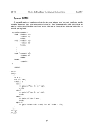 CDTC Centro de Difusão de Tecnologia e Conhecimento Brasil/DF
Comando SWITCH
O comando switch é usado em situações em que apenas uma entre as condições sendo
testadas assume o valor true num mesmo momento. Se a expressão tem valor coincidente no
switch, a instrução após ele é executada. Caso contrário, a instrução em default é executada. A
sintaxe é a seguinte:
switch(expressão) {
case (constante 1):
(comando 1)
break;
case (constante 2):
(comando 2)
break;
.
.
.
case (constante n):
(comando n)
break;
default:
(comando)
}
Exemplo:
<html>
<body>
<%
int a = 1;
char op = '+';
switch(a) {
case 1:
out.println("case 1: op="+op);
break;
case 2:
out.println("case 2: op="+op);
break;
case 3:
out.println("case 3"+op);
break;
default:
out.println("default: op nao esta no limite 1..3");
}
%>
</body>
</html>
37
 