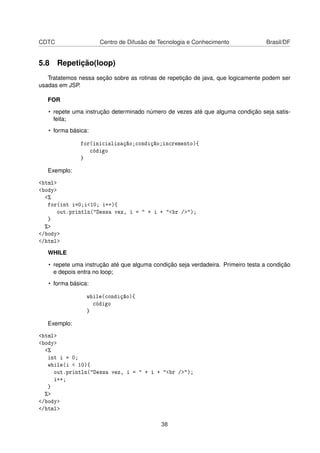 CDTC Centro de Difusão de Tecnologia e Conhecimento Brasil/DF
5.8 Repetição(loop)
Tratatemos nessa seção sobre as rotinas de repetição de java, que logicamente podem ser
usadas em JSP.
FOR
• repete uma instrução determinado número de vezes até que alguma condição seja satis-
feita;
• forma básica:
for(inicialização;condição;incremento){
código
}
Exemplo:
<html>
<body>
<%
for(int i=0;i<10; i++){
out.println("Dessa vez, i = " + i + "<br />");
}
%>
</body>
</html>
WHILE
• repete uma instrução até que alguma condição seja verdadeira. Primeiro testa a condição
e depois entra no loop;
• forma básica:
while(condição){
código
}
Exemplo:
<html>
<body>
<%
int i = 0;
while(i < 10){
out.println("Dessa vez, i = " + i + "<br />");
i++;
}
%>
</body>
</html>
38
 