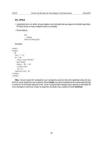 CDTC Centro de Difusão de Tecnologia e Conhecimento Brasil/DF
DO...WHILE
• é parecido com um while, só que repete uma instrução até que alguma condição seja falsa.
Primeiro entra no loop e depois checa a condição;
• forma básica:
do{
código
}while(condição);
Exemplo:
<html>
<body>
<%
int i = 0;
do { %>
<font size=<%=i%>>
Olá Mundo
Fonte: <%= i %>
</font><br>
<% i++;
}while(i<=5); %>
</body>
</html>
Obs.: Se por acaso for necessário que o programa saia da rotina de repetição antes do seu
término usual, podemos usar a palavra-chave break, que para imediatamente a execução do loop
e continua no comando seguinte a ele. Já se o programador desejar parar apenas a execução de
uma interação e continuar o loop na seguinte, ele pode usar a palavra-chave continue.
39
 