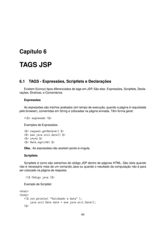 Capítulo 6
TAGS JSP
6.1 TAGS - Expressões, Scriptlets e Declarações
Existem 5(cinco) tipos diferenciados de tags em JSP. São elas: Expressões, Scriptlets, Decla-
rações, Diretivas, e Comentários.
Expressões
As expressões são trechos avaliados (em tempo de execução, quando a página é requisitada
pelo browser), convertidas em String e colocadas na página enviada. Têm forma geral:
<%= expressão %>
Exemplos de Expressões:
<%= request.getMethod() %>
<%= new java.util.date() %>
<%= x*y*z %>
<%= Math.sqrt(49) %>
Obs.: As expressões não aceitam ponto-e-vírgula.
Scriptlets
Scriptlets é como são ostrechos de código JSP dentro de páginas HTML. São úteis quando
não é necessário mais de um comando Java ou quando o resultado da computação não é para
ser colocado na página de resposta.
<% Código java %>
Exemplo de Scriptlet:
<html>
<body>
<% out.println( "Validando a data" );
java.util.Date date = new java.util.Date();
%>
40
 