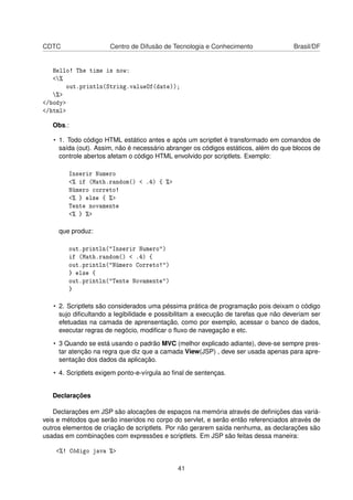 CDTC Centro de Difusão de Tecnologia e Conhecimento Brasil/DF
Hello! The time is now:
<%
out.println(String.valueOf(date));
%>
</body>
</html>
Obs.:
• 1. Todo código HTML estático antes e após um scriptlet é transformado em comandos de
saída (out). Assim, não é necessário abranger os códigos estáticos, além do que blocos de
controle abertos afetam o código HTML envolvido por scriptlets. Exemplo:
Inserir Numero
<% if (Math.random() < .4) { %>
Número correto!
<% } else { %>
Tente novamente
<% } %>
que produz:
out.println("Inserir Numero")
if (Math.random() < .4) {
out.println("Número Correto!")
} else {
out.println("Tente Novamente")
}
• 2. Scriptlets são considerados uma péssima prática de programação pois deixam o código
sujo diﬁcultando a legibilidade e possibilitam a execução de tarefas que não deveriam ser
efetuadas na camada de aprensentação, como por exemplo, acessar o banco de dados,
executar regras de negócio, modiﬁcar o ﬂuxo de navegação e etc.
• 3 Quando se está usando o padrão MVC (melhor explicado adiante), deve-se sempre pres-
tar atenção na regra que diz que a camada View(JSP) , deve ser usada apenas para apre-
sentação dos dados da aplicação.
• 4. Scriptlets exigem ponto-e-vírgula ao ﬁnal de sentenças.
Declarações
Declarações em JSP são alocações de espaços na memória através de deﬁnições das variá-
veis e métodos que serão inseridos no corpo do servlet, e serão então referenciados através de
outros elementos de criação de scriptlets. Por não gerarem saída nenhuma, as declarações são
usadas em combinações com expressões e scriptlets. Em JSP são feitas dessa maneira:
<%! Código java %>
41
 