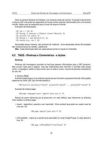 CDTC Centro de Difusão de Tecnologia e Conhecimento Brasil/DF
Deve-se sempre declarar os métodos e as variáveis antes de usá-los. O escopo é geralmente
o arquivo JSP, mas pode ser expandido se houver outros arquivos relacionados com uma diretiva
include. Neste caso se expandirá para o cover do arquivo incluído.
Exemplos de declarações:
<%! int c = 30; %>
<%! String [] pessoas = {?Pedro?,?Jose?,?Maria?}; %>
<%! private int num=0; %>
<%! Metodo a = new Metodo(5.0); %>
<%! double d,e; int f ;%>
Declaradas dessa maneira, são variáveis de instância. Já as declaradas dentro de scriptlets
são variáveis locais ao método _jspService.
Obs.: Cada declaração deve ser separada por ponto-e-vírgula ou ﬁnalizada.
6.2 TAGS - Diretivas e Comentários - e Ações
Diretivas
Diretivas são mensagens incluídas no html que passam informações para o JSP container.
Não enviam nada para a página, mas são importantes pois informam o servidor web coisas
como: a linguagem usada no documento, que no caso é o java, importa os pacotes necessários
ao uso, etc.
1. Diretiva PAGE
A diretiva page possui onze atributos opcionais que fornecem processamento de informações
especiais ao motor JSP. Seu formato padrão é:
<%@ Diretiva atributo1="valor1" atributo2="valor2" ... atributoN="valorN" %>
Exemplo de diretiva page:
<%@ page language="java" import="java.util.*" %>
Apesar de serem opcionais por já possuírem um valor default, aqui listaremos os atributos
mais usados na diretiva page:
• import - especiﬁca o pacote a ser importado. Único atributo que pode ser usado mais de
uma vez. Ex:
<%@ page import="java.util.*" %>
• isThreadSafe - indica se o servlet será executado no modo SingleThread. O valor default é
true. Ex:
<%@ page isThreadSafe="true|false" %>
42
 