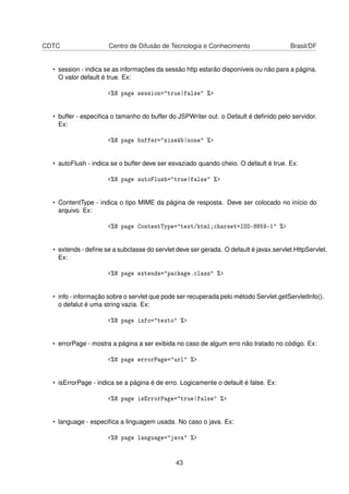 CDTC Centro de Difusão de Tecnologia e Conhecimento Brasil/DF
• session - indica se as informações da sessão http estarão disponíveis ou não para a página.
O valor default é true. Ex:
<%@ page session="true|false" %>
• buffer - especiﬁca o tamanho do buffer do JSPWriter out. o Default é deﬁnido pelo servidor.
Ex:
<%@ page buffer="sizekb|none" %>
• autoFlush - indica se o buffer deve ser esvaziado quando cheio. O default é true. Ex:
<%@ page autoFlush="true|false" %>
• ContentType - indica o tipo MIME da página de resposta. Deve ser colocado no início do
arquivo. Ex:
<%@ page ContentType="text/html;charset=ISO-8859-1" %>
• extends - deﬁne se a subclasse do servlet deve ser gerada. O default é javax.servlet.HttpServlet.
Ex:
<%@ page extends="package.class" %>
• info - informação sobre o servlet que pode ser recuperada pelo método Servlet.getServletInfo().
o defalut é uma string vazia. Ex:
<%@ page info="texto" %>
• errorPage - mostra a página a ser exibida no caso de algum erro não tratado no código. Ex:
<%@ page errorPage="url" %>
• isErrorPage - indica se a página é de erro. Logicamente o default é false. Ex:
<%@ page isErrorPage="true|false" %>
• language - especiﬁca a linguagem usada. No caso o java. Ex:
<%@ page language="java" %>
43
 