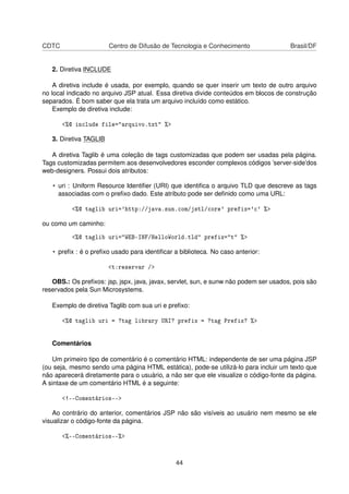 CDTC Centro de Difusão de Tecnologia e Conhecimento Brasil/DF
2. Diretiva INCLUDE
A diretiva include é usada, por exemplo, quando se quer inserir um texto de outro arquivo
no local indicado no arquivo JSP atual. Essa diretiva divide conteúdos em blocos de construção
separados. É bom saber que ela trata um arquivo incluído como estático.
Exemplo de diretiva include:
<%@ include file="arquivo.txt" %>
3. Diretiva TAGLIB
A diretiva Taglib é uma coleção de tags customizadas que podem ser usadas pela página.
Tags customizadas permitem aos desenvolvedores esconder complexos códigos ’server-side’dos
web-designers. Possui dois atributos:
• uri : Uniform Resource Identiﬁer (URI) que identiﬁca o arquivo TLD que descreve as tags
associadas com o preﬁxo dado. Este atributo pode ser deﬁnido como uma URL:
<%@ taglib uri='http://java.sun.com/jstl/core' prefix='c' %>
ou como um caminho:
<%@ taglib uri="WEB-INF/HelloWorld.tld" prefix="t" %>
• preﬁx : é o preﬁxo usado para identiﬁcar a biblioteca. No caso anterior:
<t:reservar />
OBS.: Os preﬁxos: jsp, jspx, java, javax, servlet, sun, e sunw não podem ser usados, pois são
reservados pela Sun Microsystems.
Exemplo de diretiva Taglib com sua uri e preﬁxo:
<%@ taglib uri = ?tag library URI? prefix = ?tag Prefix? %>
Comentários
Um primeiro tipo de comentário é o comentário HTML: independente de ser uma página JSP
(ou seja, mesmo sendo uma página HTML estática), pode-se utilizá-lo para incluir um texto que
não aparecerá diretamente para o usuário, a não ser que ele visualize o código-fonte da página.
A sintaxe de um comentário HTML é a seguinte:
<!--Comentários-->
Ao contrário do anterior, comentários JSP não são visíveis ao usuário nem mesmo se ele
visualizar o código-fonte da página.
<%--Comentários--%>
44
 