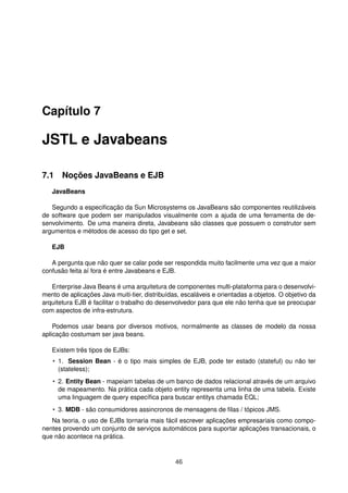 Capítulo 7
JSTL e Javabeans
7.1 Noções JavaBeans e EJB
JavaBeans
Segundo a especiﬁcação da Sun Microsystems os JavaBeans são componentes reutilizáveis
de software que podem ser manipulados visualmente com a ajuda de uma ferramenta de de-
senvolvimento. De uma maneira direta, Javabeans são classes que possuem o construtor sem
argumentos e métodos de acesso do tipo get e set.
EJB
A pergunta que não quer se calar pode ser respondida muito facilmente uma vez que a maior
confusão feita aí fora é entre Javabeans e EJB.
Enterprise Java Beans é uma arquitetura de componentes multi-plataforma para o desenvolvi-
mento de aplicações Java muiti-tier, distribuídas, escaláveis e orientadas a objetos. O objetivo da
arquitetura EJB é facilitar o trabalho do desenvolvedor para que ele não tenha que se preocupar
com aspectos de infra-estrutura.
Podemos usar beans por diversos motivos, normalmente as classes de modelo da nossa
aplicação costumam ser java beans.
Existem três tipos de EJBs:
• 1. Session Bean - é o tipo mais simples de EJB, pode ter estado (stateful) ou não ter
(stateless);
• 2. Entity Bean - mapeiam tabelas de um banco de dados relacional através de um arquivo
de mapeamento. Na prática cada objeto entity representa uma linha de uma tabela. Existe
uma linguagem de query especíﬁca para buscar entitys chamada EQL;
• 3. MDB - são consumidores assincronos de mensagens de ﬁlas / tópicos JMS.
Na teoria, o uso de EJBs tornaria mais fácil escrever aplicações empresariais como compo-
nentes provendo um conjunto de serviços automáticos para suportar aplicações transacionais, o
que não acontece na prática.
46
 