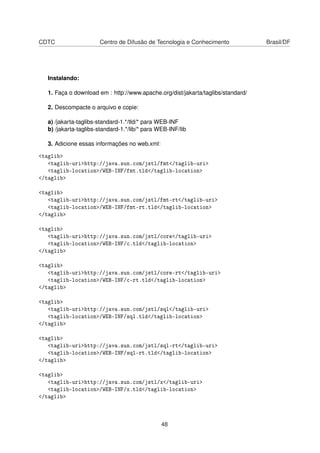 CDTC Centro de Difusão de Tecnologia e Conhecimento Brasil/DF
Instalando:
1. Faça o download em : http://www.apache.org/dist/jakarta/taglibs/standard/
2. Descompacte o arquivo e copie:
a) /jakarta-taglibs-standard-1.*/tld/* para WEB-INF
b) /jakarta-taglibs-standard-1.*/lib/* para WEB-INF/lib
3. Adicione essas informações no web.xml:
<taglib>
<taglib-uri>http://java.sun.com/jstl/fmt</taglib-uri>
<taglib-location>/WEB-INF/fmt.tld</taglib-location>
</taglib>
<taglib>
<taglib-uri>http://java.sun.com/jstl/fmt-rt</taglib-uri>
<taglib-location>/WEB-INF/fmt-rt.tld</taglib-location>
</taglib>
<taglib>
<taglib-uri>http://java.sun.com/jstl/core</taglib-uri>
<taglib-location>/WEB-INF/c.tld</taglib-location>
</taglib>
<taglib>
<taglib-uri>http://java.sun.com/jstl/core-rt</taglib-uri>
<taglib-location>/WEB-INF/c-rt.tld</taglib-location>
</taglib>
<taglib>
<taglib-uri>http://java.sun.com/jstl/sql</taglib-uri>
<taglib-location>/WEB-INF/sql.tld</taglib-location>
</taglib>
<taglib>
<taglib-uri>http://java.sun.com/jstl/sql-rt</taglib-uri>
<taglib-location>/WEB-INF/sql-rt.tld</taglib-location>
</taglib>
<taglib>
<taglib-uri>http://java.sun.com/jstl/x</taglib-uri>
<taglib-location>/WEB-INF/x.tld</taglib-location>
</taglib>
48
 