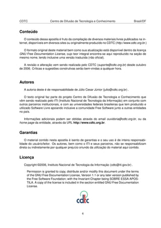 CDTC Centro de Difusão de Tecnologia e Conhecimento Brasil/DF
Conteúdo
O conteúdo dessa apostila é fruto da compilação de diversos materiais livres publicados na in-
ternet, disponíveis em diversos sites ou originalmente produzido no CDTC (http://www.cdtc.org.br.)
O formato original deste material bem como sua atualização está disponível dentro da licença
GNU Free Documentation License, cujo teor integral encontra-se aqui reproduzido na seção de
mesmo nome, tendo inclusive uma versão traduzida (não oﬁcial).
A revisão e alteração vem sendo realizada pelo CDTC (suporte@cdtc.org.br) desde outubro
de 2006. Críticas e sugestões construtivas serão bem-vindas a qualquer hora.
Autores
A autoria deste é de responsabilidade de Júlio Cesar Júnior (julio@cdtc.org.br) .
O texto original faz parte do projeto Centro de Difusão de Tecnologia e Conhecimento que
vêm sendo realizado pelo ITI (Instituto Nacional de Tecnologia da Informação) em conjunto com
outros parceiros institucionais, e com as universidades federais brasileiras que tem produzido e
utilizado Software Livre apoiando inclusive a comunidade Free Software junto a outras entidades
no país.
Informações adicionais podem ser obtidas através do email ouvidoria@cdtc.org.br, ou da
home page da entidade, através da URL http://www.cdtc.org.br.
Garantias
O material contido nesta apostila é isento de garantias e o seu uso é de inteira responsabi-
lidade do usuário/leitor. Os autores, bem como o ITI e seus parceiros, não se responsabilizam
direta ou indiretamente por qualquer prejuízo oriundo da utilização do material aqui contido.
Licença
Copyright ©2006, Instituto Nacional de Tecnologia da Informação (cdtc@iti.gov.br) .
Permission is granted to copy, distribute and/or modify this document under the terms
of the GNU Free Documentation License, Version 1.1 or any later version published by
the Free Software Foundation; with the Invariant Chapter being SOBRE ESSA APOS-
TILA. A copy of the license is included in the section entitled GNU Free Documentation
License.
4
 