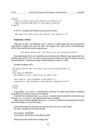 CDTC Centro de Difusão de Tecnologia e Conhecimento Brasil/DF
<taglib>
<taglib-uri>http://java.sun.com/jstl/x-rt</taglib-uri>
<taglib-location>/WEB-INF/x-rt.tld</taglib-location>
</taglib>
4. Por ﬁm, na página JSP, declare os tipos que for utilizar:
<%@ taglib uri="http://java.sun.com/jstl/core" prefix="c" %>
Explicando a sintaxe
Cada tag faz parte uma biblioteca JSTL e realiza um determinado tipo de processamento
(equivalente a código Java dentro de JSP). Uma página JSTL pode utilizar várias bibliotecas
JSTLs. Na primeira linha, temos a seguinte tag:
<%@ taglib prefix="fmt" uri="http://java.sun.com/jsp/jstl/fmt"%>
Essa declaração informa ao compilador que é utilizada uma biblioteca cujas tags serão reco-
nhecidos pelo preﬁxo "fmt", de modo a evitar possíveis conﬂitos com tags de mesmo nome de
outras bibliotecas. A biblioteca de tags é identiﬁcada pelo atributo uri. Veja:
Exemplo de página JSTL:
<%@ taglib prefix="fmt" uri="http://java.sun.com/jsp/jstl/fmt" %>
<html>
<body bgcolor="#FF0000">
<jsp:useBean id="now" class="java.util.Date"/><br>
Short Version: <fmt:formatDate value="${now}" />
Long Version: <fmt:formatDate value="${now}" dateStyle="full"/>
</body>
</html>
A tag padrão <jsp:useBean> é utilizada para instanciar um objeto java.util.Date (inicializado
por padrão com a data e hora atuais do sistema).
A variável now, criada pelo tag <jsp:useBean>, é depois referenciada dentro do atributo value
dos tags <fmt:formatDate>, que aparece duas vezes na página.
Observe que o atributo dateStyle do tag <fmt:formatDate> deﬁne se será utilizado um formato
resumido da data ou um formato longo.
O exemplo apresenta a data atual em dois formatos: um curto e outro longo.
No caso o resultado da hora das versões:
Short Version: 24/05/2007
Long Version: Quinta-Feira, 24 de Maio de 2007
Observe que não existe nenhum código Java.
49
 