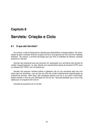 Capítulo 8
Servlets: Criação e Ciclo
8.1 O que são Servlets?
No começo, a web foi basicamente utilizada para disponibilizar conteúdo estático. Da neces-
sidade de gerar conteúdo dinâmico surgiram primeiro os programas de CGI (Common Gateway
Interface). No entanto, a primeira tecnologia java que tinha a ﬁnalidade de oferecer conteúdo
dinâmico foi "Servlet".
Servlets são programas java que executam em associação com servidores web através do
modelo ’request/response’, ou seja, lidando com características típicas do protocolo HTTP, como
os métodos GET, POST, com os Cookies etc.
Servlets não possuem interface gráﬁca e trabalham não só com servidores web mas com
vários tipos de servidores, uma vez que sua API não contém explicitamente especiﬁcações ao
ambiente do servidor. Além disso, são carregadas apenas uma vez e, por serem multi-thread,
podem atender a mais de uma solicitação de uma só vez. Esta peculiaridade que a torna mais
rápida que um programa CGI comum.
Exemplo de arquitetura de um servlet:
50
 