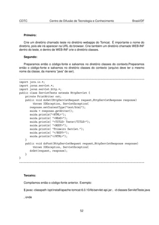CDTC Centro de Difusão de Tecnologia e Conhecimento Brasil/DF
Primeiro:
Crie um diretório chamado teste no diretório webapps do Tomcat. É importante o nome do
diretório, pois ele irá aparecer na URL do browser. Crie também um diretório chamado WEB-INF
dentro do teste, e dentro de WEB-INF crie o diretório classes.
Segundo:
Preparamos então o código-fonte e salvamos no diretório classes do contexto.Preparamos
então o código-fonte e salvamos no diretório classes do contexto (arquivo deve ter o mesmo
nome da classe, da maneira “java” de ser).
___________________________________________________________________________________
import java.io.*;
import javax.servlet.*;
import javax.servlet.http.*;
public class ServletTeste extends HttpServlet {
private PrintWriter out;
public void doGet(HttpServletRequest request,HttpServletResponse response)
throws IOException, ServletException{
response.setContentType("text/html");
saida = response.getWriter();
saida.println("<HTML>");
saida.println( "<HEAD>");
saida.println( "<TITLE> Teste</TITLE>");
saida.println( "<BODY>");
saida.println( "Primeiro Servlet.");
saida.println( "</BODY>");
saida.println("</HTML>");
}
public void doPost(HttpServletRequest request,HttpServletResponse response)
throws IOException, ServletException{
doGet(request, response);
}
}
___________________________________________________________________________________
Terceiro:
Compilamos então o código-fonte anterior. Exemplo:
$ javac -classpath /opt/install/apache-tomcat-6.0.10/lib/servlet-api.jar:. -d classes ServletTeste.java
, onde
52
 