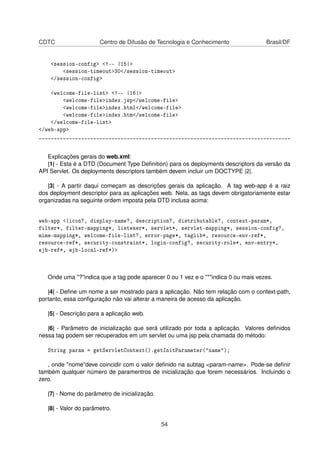 CDTC Centro de Difusão de Tecnologia e Conhecimento Brasil/DF
<session-config> <!-- |15|>
<session-timeout>30</session-timeout>
</session-config>
<welcome-file-list> <!-- |16|>
<welcome-file>index.jsp</welcome-file>
<welcome-file>index.html</welcome-file>
<welcome-file>index.htm</welcome-file>
</welcome-file-list>
</web-app>
___________________________________________________________________________________
Explicações gerais do web.xml:
|1| - Esta é a DTD (Document Type Deﬁnition) para os deployments descriptors da versão da
API Servlet. Os deployments descriptors também devem incluir um DOCTYPE |2|.
|3| - A partir daqui começam as descrições gerais da aplicação. A tag web-app é a raiz
dos deployment descriptor para as aplicações web. Nela, as tags devem obrigatoriamente estar
organizadas na seguinte ordem imposta pela DTD inclusa acima:
web-app <(icon?, display-name?, description?, distributable?, context-param*,
filter*, filter-mapping*, listener*, servlet*, servlet-mapping*, session-config?,
mime-mapping*, welcome-file-list?, error-page*, taglib*, resource-env-ref*,
resource-ref*, security-constraint*, login-config?, security-role*, env-entry*,
ejb-ref*, ejb-local-ref*)>
Onde uma "?"indica que a tag pode aparecer 0 ou 1 vez e o "*"indica 0 ou mais vezes.
|4| - Deﬁne um nome a ser mostrado para a aplicação. Não tem relação com o context-path,
portanto, essa conﬁguração não vai alterar a maneira de acesso da aplicação.
|5| - Descrição para a aplicação web.
|6| - Parâmetro de inicialização que será utilizado por toda a aplicação. Valores deﬁnidos
nessa tag podem ser recuperados em um servlet ou uma jsp pela chamada do método:
String param = getServletContext().getInitParameter("name");
, onde "nome"deve coincidir com o valor deﬁnido na subtag <param-name>. Pode-se deﬁnir
também qualquer número de paramentros de inicialização que forem necessários. Incluindo o
zero.
|7| - Nome do parâmetro de inicialização.
|8| - Valor do parâmetro.
54
 