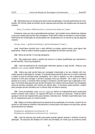 CDTC Centro de Difusão de Tecnologia e Conhecimento Brasil/DF
|9| - Deﬁnições para os servlets que fazem parte da aplicação, incluindo parâmetros de inicia-
lização. No Tomcat, pode-se também enviar requests para servlets não listados aqui da seguinte
maneira:
http://localhost:8080/diretório_raiz/servlet/Nome_da_classe
Entretanto, esse uso não é garantidamente portável. Isso também torna referências relativas
a recursos usados pelo servlet mais complexas. Então deﬁnir todos os servlets é o recomendado.
Parâmetros de inicialização do servlet podem ser recuperados em um servlet ou jsp da seguinte
maneira:
String value = getServletConfig().getInitParameter("nome");
onde "nome"deve coincidir com o valor deﬁnido na subtag <param-name> para algum dos
parâmetros. Pode-se deﬁnir também qualquer quantidade de servlets incluindo zero.
|10| - Nome do servlet. É uma tag obrigatória.
|11| - Tag usada para indicar o pacote (se houver) e a classe (qualiﬁcada) que representa o
servlet deﬁnido. Outra tag obrigatória.
|12| - Lista de parâmetros de inicialização referentes apenas a esse servlet. Pode-se usar
quantos <init-param> quiser inclusive zero.
|13| - Indica que este servlet deve ser carregado (instanciado e ter seu método init() cha-
mado) quando a aplicação for iniciada. O conteúdo desse elemento deve ser um inteiro indicando
a ordem na qual os servlets serão carregados. Se o valor é negativo, ou não é apresentado, o
container é livre para carregar o servlet a qualquer hora que escolher. Se o valor é um inteiro
positivo ou 0 (zero), o container deve carregar e inicializar o servlet assim que a aplicação é inici-
ada. O container deve garantir que servlet marcados com inteiros menores devem ser carregados
antes de servlets marcados com inteiros de valores altos. O Container pode escolher a ordem
para carregar servlet marcados com o mesmo valor em load-on-startup.
|14| - Como já explicado, a tag <serlvet-mapping> deﬁne um mapeamento que é usado pelo
servlet container para traduzir um request URI para um servlet em particular. Pode-se deﬁnir
qualquer número de mapeamentos para serlvets, incluindo zero. Tambem é permitido fazer mais
de um mapeamento para um mesmo servlet.
|15| - Deﬁne um timeout default para as sessions de sua aplicação, em minutos. A partir de um
serlvet ou JSP pode-se modiﬁcar manualmente o timeout para uma session em particular usando
dinamicamente os métodos.
HttpSession.getMaxInactiveInterval() e
HttpSession.setMaxInactiveInterval(int interval).
|16| - Lista de arquivos que serão procurados quando alguém acessar o diretório virtual da
aplicação. Os arquivos são listados em ordem de prioridade, de modo que os primeiros serão
55
 