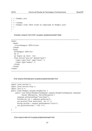 CDTC Centro de Difusão de Tecnologia e Conhecimento Brasil/DF
| | | Exemplo.java
| | -
| | + classes
| | | Exemplo.class (Será criado na compilação do Exemplo.java)
| | -
| -
-
.Criando o arquivo ’form.html’ na pasta: projetos/exemplo1/web/
______________________________________________________________________________
<html>
<head>
<title>Exemplo1 CDTC</title>
</head>
<body>
<h1>Exemplo1 CDTC</h1>
<hr />
<p> Digite um valor: </p>
<form action="acao.do" method="post">
<input type="text" name="valor" />
<input type="submit" />
</form>
</body>
</html>
_______________________________________________________________________________
Criar arquivo Exemplo.java na pasta projetos/exemplo1/src/
________________________________________________________________________________
import javax.servlet.*;
import javax.servlet.http.*;
import java.io.*;
public class Exemplo extends HttpServlet {
public void doPost(HttpServletRequest request,HttpServletResponse response)
throws IOException, ServletException {
response.setContentType("text/html");
PrintWriter out = response.getWriter();
out.println("Você selecionou: <br />" );
String escolha = request.getParameter("color");
out.println(escolha + "<br />");
}
}
________________________________________________________________________________
.Criar arquivo web.xml na pasta projetos/exemplo1/etc/
57
 