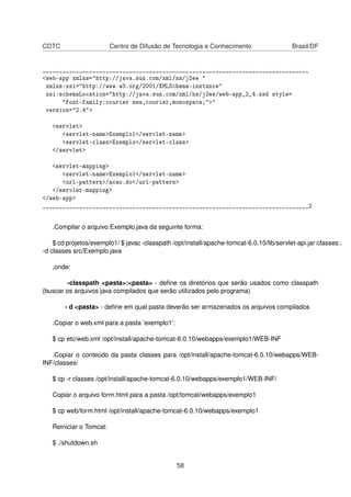 CDTC Centro de Difusão de Tecnologia e Conhecimento Brasil/DF
________________________________________________________________________________
<web-app xmlns="http://java.sun.com/xml/ns/j2ee "
xmlns:xsi="http://www.w3.org/2001/XMLSchema-instance"
xsi:schemaLocation="http://java.sun.com/xml/ns/j2ee/web-app_2_4.xsd style=
"font-family:courier new,courier,monospace;">"
version="2.4">
<servlet>
<servlet-name>Exemplo1</servlet-name>
<servlet-class>Exemplo</servlet-class>
</servlet>
<servlet-mapping>
<servlet-name>Exemplo1</servlet-name>
<url-pattern>/acao.do</url-pattern>
</servlet-mapping>
</web-app>
________________________________________________________________________________2
.Compilar o arquivo Exemplo.java da seguinte forma:
$ cd projetos/exemplo1/ $ javac -classpath /opt/install/apache-tomcat-6.0.10/lib/servlet-api.jar:classes:.
-d classes src/Exemplo.java
,onde:
-classpath <pasta>:<pasta> - deﬁne os diretórios que serão usados como classpath
(buscar os arquivos java compilados que serão utilizados pelo programa)
- d <pasta> - deﬁne em qual pasta deverão ser armazenados os arquivos compilados
.Copiar o web.xml para a pasta ’exemplo1’:
$ cp etc/web.xml /opt/install/apache-tomcat-6.0.10/webapps/exemplo1/WEB-INF
.Copiar o conteúdo da pasta classes para /opt/install/apache-tomcat-6.0.10/webapps/WEB-
INF/classes/
$ cp -r classes /opt/install/apache-tomcat-6.0.10/webapps/exemplo1/WEB-INF/
Copiar o arquivo form.html para a pasta /opt/tomcat/webapps/exemplo1
$ cp web/form.html /opt/install/apache-tomcat-6.0.10/webapps/exemplo1
Reiniciar o Tomcat:
$ ./shutdown.sh
58
 