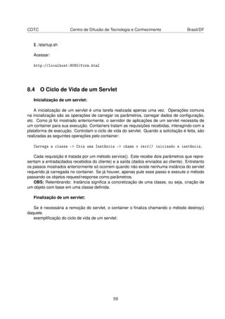CDTC Centro de Difusão de Tecnologia e Conhecimento Brasil/DF
$ ./startup.sh
Acessar:
http://localhost:8080/form.html
8.4 O Ciclo de Vida de um Servlet
Inicialização de um servlet:
A inicialização de um servlet é uma tarefa realizada apenas uma vez. Operações comuns
na inicialização são as operações de carregar os parâmetros, carregar dados de conﬁguração,
etc. Como já foi mostrado anteriormente, o servidor de aplicações de um servlet necessita de
um container para sua execução. Containers tratam as requisições recebidas, interagindo com a
plataforma de execução. Controlam o ciclo de vida do servlet. Quando a solicitação é feita, são
realizadas as seguintes operações pelo container:
Carrega a classe  Cria uma Instância  chama o init() iniciando a instância.
Cada requisição é tratada por um método service(). Este recebe dois parâmetros que repre-
sentam a entrada(dados recebidos do cliente) e a saída (dados enviados ao cliente). Entretanto
os passos mostrados anteriormente só ocorrem quando não existe nenhuma instância do servlet
requerido já carregada no container. Se já houver, apenas pule esse passo e execute o método
passando os objetos request/response como parâmetros.
OBS: Relembrando: Instância signiﬁca a concretização de uma classe, ou seja, criação de
um objeto com base em uma classe deﬁnida.
Finalização de um servlet:
Se é necessária a remoção do servlet, o container o ﬁnaliza chamando o método destroy()
daquele.
exempliﬁcação do ciclo de vida de um servlet:
59
 