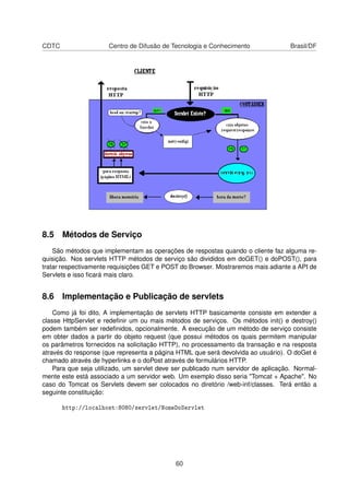 CDTC Centro de Difusão de Tecnologia e Conhecimento Brasil/DF
8.5 Métodos de Serviço
São métodos que implementam as operações de respostas quando o cliente faz alguma re-
quisição. Nos servlets HTTP métodos de serviço são divididos em doGET() e doPOST(), para
tratar respectivamente requisições GET e POST do Browser. Mostraremos mais adiante a API de
Servlets e isso ﬁcará mais claro.
8.6 Implementação e Publicação de servlets
Como já foi dito, A implementação de servlets HTTP basicamente consiste em extender a
classe HttpServlet e redeﬁnir um ou mais métodos de serviços. Os métodos init() e destroy()
podem também ser redeﬁnidos, opcionalmente. A execução de um método de serviço consiste
em obter dados a partir do objeto request (que possui métodos os quais permitem manipular
os parâmetros fornecidos na solicitação HTTP), no processamento da transação e na resposta
através do response (que representa a página HTML que será devolvida ao usuário). O doGet é
chamado através de hyperlinks e o doPost através de formulários HTTP.
Para que seja utilizado, um servlet deve ser publicado num servidor de aplicação. Normal-
mente este está associado a um servidor web. Um exemplo disso seria Tomcat + Apache. No
caso do Tomcat os Servlets devem ser colocados no diretório /web-inf/classes. Terá então a
seguinte constituição:
http://localhost:8080/servlet/NomeDoServlet
60
 