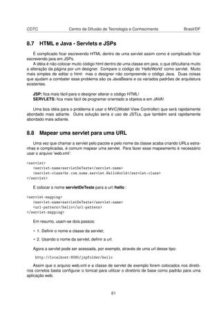 CDTC Centro de Difusão de Tecnologia e Conhecimento Brasil/DF
8.7 HTML e Java - Servlets e JSPs
É complicado ﬁcar escrevendo HTML dentro de uma servlet assim como é complicado ﬁcar
escrevendo java em JSPs.
A idéia é não colocar muito código html dentro de uma classe em java, o que diﬁcultaria muito
a alteração da página por um designer. Compare o código do ’HelloWorld’ como servlet. Muito
mais simples de editar o html: mas o designer não compreende o código Java. Duas coisas
que ajudam a combater esse problema são os JavaBeans e os variados padrões de arquitetura
existentes.
JSP: ﬁca mais fácil para o designer alterar o código HTML!
SERVLETS: ﬁca mais fácil de programar orientado a objetos e em JAVA!
Uma boa idéia para o problema é usar o MVC(Model View Controller) que será rapidamente
abordado mais adiante. Outra solução seria o uso de JSTLs, que também será rapidamente
abordado mais adiante.
8.8 Mapear uma servlet para uma URL
Uma vez que chamar a servlet pelo pacote e pelo nome da classe acaba criando URLs estra-
nhas e complicadas, é comum mapear uma servlet. Para fazer esse mapeamento é necessário
usar o arquivo ’web.xml’:
servlet
servlet-nameservletDeTeste/servlet-name
servlet-classbr.com.nome.servlet.HelloWorld/servlet-class
/servlet
E colocar o nome servletDeTeste para a url /hello :
servlet-mapping
servlet-nameservletDeTeste/servlet-name
url-pattern/hello/url-pattern
/servlet-mapping
Em resumo, usam-se dois passos:
• 1. Deﬁnir o nome e classe da servlet;
• 2. Usando o nome da servlet, deﬁnir a url.
Agora a servlet pode ser acessada, por exemplo, através de uma url desse tipo:
http://localhost:8080/jspfolder/hello
Assim que o arquivo web.xml e a classe de servlet de exemplo forem colocados nos diretó-
rios corretos basta conﬁgurar o tomcat para utilizar o diretório de base como padrão para uma
aplicação web.
61
 