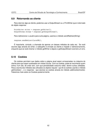 CDTC Centro de Difusão de Tecnologia e Conhecimento Brasil/DF
8.9 Retornando ao cliente
Para retornar algo ao cliente, podemos usar a OutputStream ou o PrintWriter que é retornado
do objeto response.
PrintWriter writer = response.getWriter();
OutputStream stream = response.getOutputStream();
Para redirecionar o usuário para outra página, usamos o método sendRedirect(String):
response.sendRedirect(novaURL);
É importante, contudo, a chamada de apenas um desses métodos de cada vez. Se você
escreve algo através do writer, o cabeçalho é enviado ao cliente e impede o redirecionamento,
enquanto que se você chamar o método getWriter e depois o getOutputStream ocorrerá um erro.
8.10 Cookies
Os cookies permitem que dados sobre a página atual sejam armazenadas na máquina do
cliente para que sejam acessados em visitas futuras. Com os cookies, pode-se reconhecer quem
entrou num site, de onde vem, com que periodicidade costuma voltar, dentre outras utilidades.
Para a escrita dos métodos são utilizados os objetos request - que lê os cookies usando o método
getCookies() -, e o response - que escreve os cookies através do método addCookie(Cookie).
Falaremos mais sobre os Cookies posteriormente.
62
 