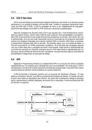 CDTC Centro de Difusão de Tecnologia e Conhecimento Brasil/DF
9.3 CGI X Servlets
CGI é outra tecnologia que permite gerar páginas dinâmicas, permitindo a um browser passar
parâmetros a um programa alojado num servidor web. Embora a linguagem tipicamente asso-
ciada aos CGI seja o PERL, o CGI foi projetado de forma a ser independente de linguagem.
Atualmente tecnologias como ASP ou PHP continuam utilizando a especiﬁcação.
Algumas vantagens de Servlets sobre CGI é que aqueles são: multi-threads(várias requisi-
ções ao mesmo tempo), utilizam toda a API de Java, possuem mais portabilidade e a programa-
ção é OO. O que acontece é que scripts CGI acionam programas no servidor. No entanto, seu uso
o sobrecarrega, uma vez que cada resquisição culmina a execução de um programa executável
(escrito com qualquer linguagem que suporte o padrão CGI) no servidor. Além disso, o processo
é inteiramente realizado pelo CGI no servidor. Se acontece algum erro na entrada de dados, o
CGI tem que produzir um HTML explicando o problema. Já os Servlets são carregados apenas
uma vez e além disso têm a vantagem de serem multi-threads. Cada cliente é representado por
uma linha de execução em Servlets, enquanto que em CGI cada cliente é representado por um
processo. Novas versões de CGI contornam o problema, mas permanecem alguns como falta de
portabilidade e insegurança na execução de código.
9.4 API
Application Programming Interface ou simplesmente API é um conjunto de rotinas e padrões
estabelecidos por um software para utilização de suas funcionalidades. De modo geral, a API é
composta por uma série de funções acessíveis somente por programação, e que permitem utilizar
características do software menos evidentes ao usuário tradicional.
A API de Servlets é composta, portanto, por um conjunto de Interfaces e Classes . O mais
básico é a Interface ’Servlet’, que deﬁne o comportamento básico do Servlet. O método service()
é quem trata todas as requisições dos clientes. Em geral não é sobrescrito, delega o processo
para o representante (método) adequado, de acordo com a requisição. A estrutura básica da API
de Servlet é a seguinte:
64
 