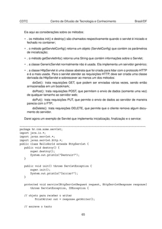 CDTC Centro de Difusão de Tecnologia e Conhecimento Brasil/DF
Eis aqui as considerações sobre os métodos:
• . os métodos init() e destroy() são chamados respectivamente quando o servlet é iniciado e
fechado no container;
• . o método getServletConﬁg() retorna um objeto (ServletConﬁg) que contém os parâmetros
de inicialização;
• . o método getServletInfo() retorna uma String que contém informações sobre o Servlet;
• . a classe GenericServlet normalmente não é usada. Ela implementa um servidor genérico;
• . a classe HttpServlet é uma classe abstrata que foi criada para lidar com o protocolo HTTP
e é a mais usada. Para o servlet atender as requisições HTTP, deve ser criada uma classe
derivada da HttpServlet e sobrescever ao menos um dos métodos:
doGet(): trata requisições GET, que podem ser enviadas várias vezes, sendo então
armazenadas em um bookmark;
doPost(): trata requisições POST, que permitem o envio de dados (somente uma vez)
de qualquer tamanho ao servidor web;
doPut(): trata requisições PUT, que permite o envio de dados ao servidor de maneira
parecia com o FTP;
doDelete(): trata requisições DELETE, que permite que o cliente remova algum docu-
mento do servidor.
Darei agora um exemplo de Servlet que implementa inicialização, ﬁnalização e o service:
__________________________________________________________________________________
package br.com.nome.servlet;
import java.io.*;
import javax.servlet.*;
import javax.servlet.http.*;
public class HelloWorld extends HttpServlet {
public void destroy() {
super.destroy();
System.out.println(Destruir!);
}
public void init() throws ServletException {
super.init();
System.out.println(Iniciar!);
}
protected void service(HttpServletRequest request, HttpServletResponse response)
throws ServletException, IOException {
// objeto para receber o writer
PrintWriter out = response.getWriter();
// escreve o texto
65
 
