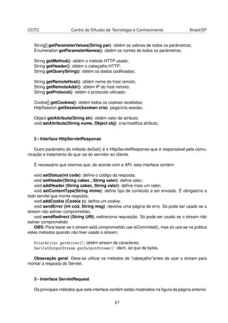 CDTC Centro de Difusão de Tecnologia e Conhecimento Brasil/DF
String[] getParameterValues(String par): obtém os valores de todos os parâmetros;
Enumeration getParameterNames(): obtém os nomes de todos os parâmetros;
String getMethod(): obtém o método HTTP usado;
String getHeader(): obtém o cabeçalho HTTP;
String getQueryString(): obtém os dados codiﬁcados;
String getRemoteHost(): obtém nome do host remoto;
String getRemoteAddr(): obtém IP do host remoto;
String getProtocol(): obtém o protocolo utilizado;
Cookie[] getCookies(): obtém todos os cookies recebidos;
HttpSession getSession(boolean cria): pega/cria sessão;
Object getAttribute(String atr): obtém valor do atributo;
void setAttribute(String nome, Object obj): cria/modiﬁca atributo;
2 - Interface HttpServletResponse
Outro parâmetro do método doGet() é o HttpServletResponse que é responsável pela comu-
nicação e tratamento do que vai do servidor ao cliente.
É necessário que citemos que, de acordo com a API, esta interface contém:
void setStatus(int code): deﬁne o código da resposta;
void setHeader(String cabec , String valor): deﬁne valor;
void addHeader (String cabec, String valor): deﬁne mais um valor;
void setContentType(String mime): deﬁne tipo de conteúdo a ser enviado. É obrigatório a
todo servlet que monte resposta;
void addCookie (Cookie c): deﬁne um cookie;
void sendError (int cod, String msg): devolve uma página de erro. Só pode ser usado se o
stream não estiver comprometido;
void sendRedirect (String URI): redireciona requisição. Só pode ser usado se o stream não
estiver comprometido;
OBS: Para testar se o stream está comprometido use isCommited(), mas só usa-se na prática
estes métodos quando não tiver usado o stream;
PrintWriter getWriter(): obtém stream de caracteres;
ServletOutputStream getOutputStream(): idem, só que de bytes.
Obsevação geral: Deve-se utilizar os métodos de cabeçalhoantes de usar o stream para
montar a resposta do Servlet.
3 - Interface ServletRequest
Os principais métodos que esta interface contém estão mostrados na ﬁgura da página anterior.
67
 