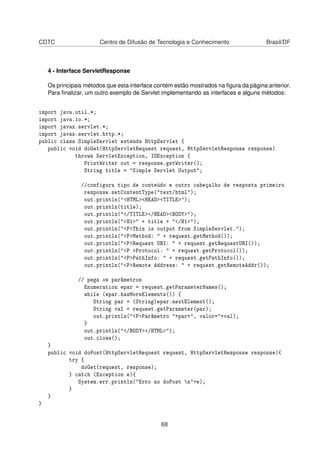 CDTC Centro de Difusão de Tecnologia e Conhecimento Brasil/DF
4 - Interface ServletResponse
Os principais métodos que esta interface contém estão mostrados na ﬁgura da página anterior.
Para ﬁnalizar, um outro exemplo de Servlet implementando as interfaces e alguns métodos:
import java.util.*;
import java.io.*;
import javax.servlet.*;
import javax.servlet.http.*;
public class SimpleServlet extends HttpServlet {
public void doGet(HttpServletRequest request, HttpServletResponse response)
throws ServletException, IOException {
PrintWriter out = response.getWriter();
String title = Simple Servlet Output;
//configura tipo de conteúdo e outro cabeçalho de resposta primeiro
response.setContentType(text/html);
out.println(HTMLHEADTITLE);
out.println(title);
out.println(/TITLE/HEADBODY);
out.println(H1 + title + /H1);
out.println(PThis is output from SimpleServlet.);
out.println(PMethod:  + request.getMethod());
out.println(PRequest URI:  + request.getRequestURI());
out.println(P Protocol:  + request.getProtocol());
out.println(PPathInfo:  + request.getPathInfo());
out.println(PRemote Address:  + request.getRemoteAddr());
// pega os parâmetros
Enumeration epar = request.getParameterNames();
while (epar.hasMoreElements()) {
String par = (String)epar.nextElement();
String val = request.getParameter(par);
out.println(PParâmetro +par+, valor=+val);
}
out.println(/BODY/HTML);
out.close();
}
public void doPost(HttpServletRequest request, HttpServletResponse response){
try {
doGet(request, response);
} catch (Exception e){
System.err.println(Erro no doPost n+e);
}
}
}
68
 