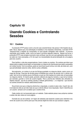 Capítulo 10
Usando Cookies e Controlando
Sessões
10.1 Cookies
O protocolo HTTP possui como uma de suas características não possuir informações de es-
tado. Isto é, depois que uma solicitação é recebida e uma resposta é devolvida, o servidor HTTP
esquecetudo a respeito do computador no qual aquele navegador está rodando. A próxima
requisição será tratada, então, como se fosse a primeira daquela máquina. Apesar de tornar o
protocolo HTTP mais simples e portanto mais conﬁável, isso faz com que aplicações web tornem-
se cada vez mais avançadas, a ﬁm de suprir as necessidades de personalização de uma página
para seu usuário.
Para facilitar a vida dos programadores, foram criados os cookies. Os cookies permitem que
dados sobre a página atual sejam armazenadas na máquina do cliente para que sejam acessados
em visitas futuras. Com os cookies, pode-se reconhecer quem entrou num site, de onde vem, com
que periodicidade costuma voltar, dentre outras utilidades.
Normalmente, um cookie é um par de Strings guardado na máquina cliente, assim como um
mapa de Strings. Esse par de strings possui limitações que variam de acordo com o cliente utili-
zado. Isto torna os cookies pouco conﬁáveis, já que as informações do cookie são armazenadas
na máquina cliente. O mesmo pode, portanto, alterá-la de alguma maneira, o que torna inviável,
por exemplo, guardar o nome do usuário logado. Para a escrita dos métodos são utilizados os
objetos request - que lê os cookies usando o método getCookies() -, e o response - que escreve
os cookies através do método addCookie(Cookie).
Da primeira vez que a máquina cliente faz a requisição, o cookie é salvo nela. A partir daí, ele
é enviado de volta ao servidor toda vez que o cliente efetuar nova requisição. Assim indentiﬁca-se
um usuário: sempre com os dados que o cookie envia.
Cada cookie só é armazenado para um website. Cada website possui seus próprios cookies
e estes não são vistos em outra página.
Exemplo do uso de cookies: em logins de websites são bastante usados para relembrar seu
nome de usuário e/ou senha para que não precise digitá-los toda vez que acessar a página.
69
 