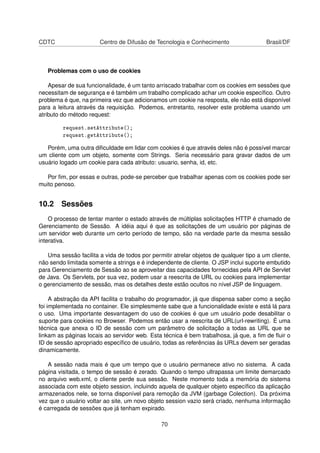 CDTC Centro de Difusão de Tecnologia e Conhecimento Brasil/DF
Problemas com o uso de cookies
Apesar de sua funcionalidade, é um tanto arriscado trabalhar com os cookies em sessões que
necessitam de segurança e é também um trabalho complicado achar um cookie especíﬁco. Outro
problema é que, na primeira vez que adicionamos um cookie na resposta, ele não está disponível
para a leitura através da requisição. Podemos, entretanto, resolver este problema usando um
atributo do método request:
request.setAttribute();
request.getAttribute();
Porém, uma outra diﬁculdade em lidar com cookies é que através deles não é possível marcar
um cliente com um objeto, somente com Strings. Seria necessário para gravar dados de um
usuário logado um cookie para cada atributo: usuario, senha, id, etc.
Por ﬁm, por essas e outras, pode-se perceber que trabalhar apenas com os cookies pode ser
muito penoso.
10.2 Sessões
O processo de tentar manter o estado através de múltiplas solicitações HTTP é chamado de
Gerenciamento de Sessão. A idéia aqui é que as solicitações de um usuário por páginas de
um servidor web durante um certo período de tempo, são na verdade parte da mesma sessão
interativa.
Uma sessão facilita a vida de todos por permitir atrelar objetos de qualquer tipo a um cliente,
não sendo limitada somente a strings e é independente de cliente. O JSP inclui suporte embutido
para Gerenciamento de Sessão ao se aproveitar das capacidades fornecidas pela API de Servlet
de Java. Os Servlets, por sua vez, podem usar a reescrita de URL ou cookies para implementar
o gerenciamento de sessão, mas os detalhes deste estão ocultos no nível JSP de linguagem.
A abstração da API facilita o trabalho do programador, já que dispensa saber como a seção
foi implementada no container. Ele simplesmente sabe que a funcionalidade existe e está lá para
o uso. Uma importante desvantagem do uso de cookies é que um usuário pode desabilitar o
suporte para cookies no Browser. Podemos então usar a reescrita de URL(url-rewriting). É uma
técnica que anexa o ID de sessão com um parâmetro de solicitação a todas as URL que se
linkam as páginas locais ao servidor web. Esta técnica é bem trabalhosa, já que, a ﬁm de ﬂuir o
ID de sessão apropriado especíﬁco de usuário, todas as referências às URLs devem ser geradas
dinamicamente.
A sessão nada mais é que um tempo que o usuário permanece ativo no sistema. A cada
página visitada, o tempo de sessão é zerado. Quando o tempo ultrapassa um limite demarcado
no arquivo web.xml, o cliente perde sua sessão. Neste momento toda a memória do sistema
associada com este objeto session, incluindo aquela de qualquer objeto especíﬁco da aplicação
armazenados nele, se torna disponível para remoção da JVM (garbage Colection). Da próxima
vez que o usuário voltar ao site, um novo objeto session vazio será criado, nenhuma informação
é carregada de sessões que já tenham expirado.
70
 