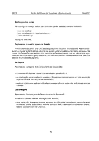 CDTC Centro de Difusão de Tecnologia e Conhecimento Brasil/DF
Conﬁgurando o tempo
Para conﬁgurar o tempo padrão para o usuário perder a sessão somente incluímos:
session-config
session-timeout3/session-timeout
/session-config
no arquivo ’web.xml’.
Registrando o usuário logado na Sessão
Primeiramente devemos criar uma sessão para poder utilizar os recursos dela. Assim conse-
guiremos marcar o cliente para a próxima vez que ele visitar uma página na mesma aplicação. Na
classe HttpServletRequest existem dois métodos getSession() sendo que um não recebe argu-
mentos e retorna a sessão que já existia ou uma sessão nova caso não exista nenhuma. Métodos
básicos de uma sessão já pronta:
Vantagens
Algumas das vantagens do Gerenciamento de Sessão são:
• torna mais difícil para o cliente forjar ser alguém que ele não é;
• os objetos são armazenados no servidor e não precisam ser reenviados em toda requisição
(apenas o link de sessão precisa ser enviado);
• qualquer objeto Java pode ser utilizado como valor salvo na seção, não se limitando apenas
a strings.
Desvantagens
Algumas das desvantagens do Gerenciamento de Sessão são :
• o servidor perde o dado se o navegador for fechado;
• uma seção não é necessariamente a mesma em diferentes instâncias do mesmo browser
no mesmo cliente acessando a mesma aplicação web, o servidor não controla o cliente.
Não se sabe como ele irá funcionar.
71
 
