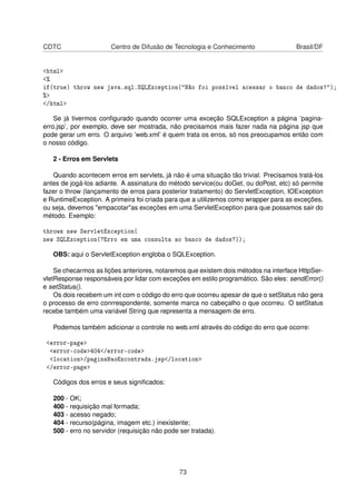 CDTC Centro de Difusão de Tecnologia e Conhecimento Brasil/DF
html
%
if(true) throw new java.sql.SQLException(Não foi possível acessar o banco de dados!);
%
/html
Se já tivermos conﬁgurado quando ocorrer uma exceção SQLException a página ’pagina-
erro.jsp’, por exemplo, deve ser mostrada, não precisamos mais fazer nada na página jsp que
pode gerar um erro. O arquivo ’web.xml’ é quem trata os erros, só nos preocupamos então com
o nosso código.
2 - Erros em Servlets
Quando acontecem erros em servlets, já não é uma situação tão trivial. Precisamos tratá-los
antes de jogá-los adiante. A assinatura do método service(ou doGet, ou doPost, etc) só permite
fazer o throw (lançamento de erros para posterior tratamento) do ServletException, IOException
e RuntimeException. A primeira foi criada para que a utilizemos como wrapper para as exceções,
ou seja, devemos empacotaras exceções em uma ServletException para que possamos sair do
método. Exemplo:
throws new ServletException(
new SQLException(?Erro em uma consulta ao banco de dados?));
OBS: aqui o ServletException engloba o SQLException.
Se checarmos as lições anteriores, notaremos que existem dois métodos na interface HttpSer-
vletResponse responsáveis por lidar com exceções em estilo programático. São eles: sendError()
e setStatus().
Os dois recebem um int com o código do erro que ocorreu apesar de que o setStatus não gera
o processo de erro conrrespondente, somente marca no cabeçalho o que ocorreu. O setStatus
recebe também uma variável String que representa a mensagem de erro.
Podemos também adicionar o controle no web.xml através do código do erro que ocorre:
error-page
error-code404/error-code
location/paginaNaoEncontrada.jsp/location
/error-page
Códigos dos erros e seus signiﬁcados:
200 - OK;
400 - requisição mal formada;
403 - acesso negado;
404 - recurso(página, imagem etc.) inexistente;
500 - erro no servidor (requisição não pode ser tratada).
73
 