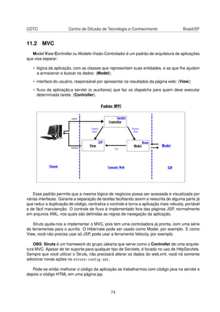 CDTC Centro de Difusão de Tecnologia e Conhecimento Brasil/DF
11.2 MVC
Model View Controller ou Modelo-Visão-Controlador é um padrão de arquitetura de aplicações
que visa separar:
• lógica da aplicação, com as classes que representam suas entidades, e as que lhe ajudam
a armazenar e buscar os dados: (Model);
• interface do usuário, responsável por apresentar os resultados da página web: (View);
• ﬂuxo da aplicação,a servlet (e auxiliares) que faz os dispatchs para quem deve executar
determinada tarefa: (Controller).
Esse padrão permite que a mesma lógica de negócios possa ser acessada e visualizada por
várias interfaces. Garante a separação de tarefas facilitando assim a reescrita de alguma parte já
que reduz a duplicação de código, centraliza o controle e torna a aplicação mais robusta, portável
e de fácil manutenção. O controle de ﬂuxo é implementado fora das páginas JSP, normalmente
em arquivos XML, nos quais são deﬁnidas as regras de navegação da aplicação.
Struts ajuda-nos a implementar o MVC, pois tem uma controladora já pronta, com uma série
de ferramentas para o auxílio. O Hibernate pode ser usado como Model, por exemplo. E como
View, você não precisa usar só JSP, pode usar a ferramenta Velocity, por exemplo.
OBS: Struts é um framework do grupo Jakarta que serve como o Controller de uma arquite-
tura MVC. Apesar de ter suporte para qualquer tipo de Servlets, é focado no uso de HttpServlets.
Sempre que você utilizar o Struts, não precisará alterar os dados do web.xml, você irá somente
adicionar novas ações no struts-config.xml.
Pode-se então melhorar o código da aplicação se trabalharmos com código java na servlet e
depois o código HTML em uma página jsp.
74
 