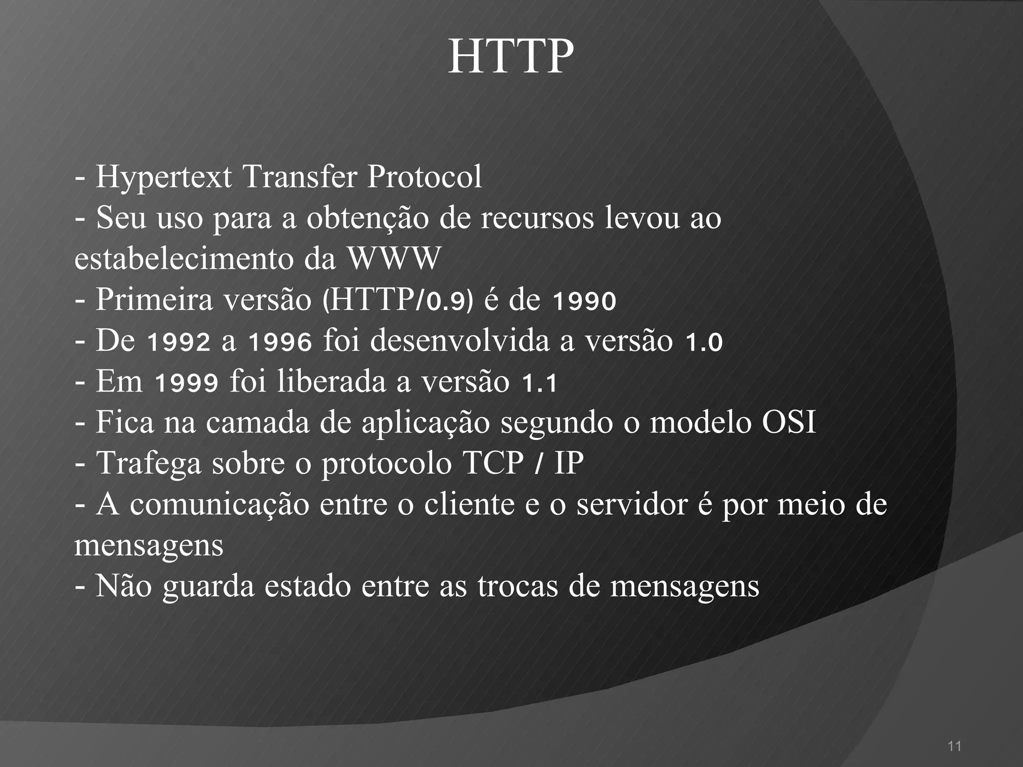 -  Hypertext Transfer Protocol - Seu uso para a obtenção de recursos levou ao estabelecimento da WWW - Primeira versão (HTTP/0.9) é de 1990 - De 1992 a 1996 foi desenvolvida a versão 1.0 - Em 1999 foi liberada a versão 1.1 - Fica na camada de aplicação segundo o modelo OSI - Trafega sobre o protocolo TCP / IP - A comunicação entre o cliente e o servidor é por meio de mensagens - Não guarda estado entre as trocas de mensagens HTTP 